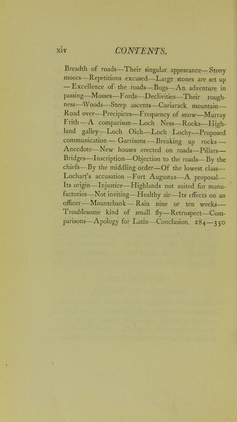 Breadth of roads—Their singular appearance—Stony moors—Repetitions excused—Large stones are set up Excellence of the roads—-Bogs—An adventure in passing—Mosses—F ords—Declivities—Their rough- ness—Woods—Steep ascents—Coriarack mountain— Road over—Precipices—Frequency of snow—Murray Frith—A comparison—Loch Ness—Rocks—High- land galley—Loch Oich—Loch Lochy—Proposed communication—Garrisons — Breaking up rocks — Anecdote—New houses erected on roads—Pillars— Bridges—Inscription—Objection to the roads—By the chiefs—By the middling order—Of the lowest class— Lochart’s accusation —Fort Augustus—A proposal— Its origin—Injustice—Highlands not suited for manu- factories—Not inviting—Healthy air—Its effects on an officer—Mountebank—Rain nine or ten weeks— Troublesome kind of small fly—Retrospect—Com- parisons—Apology for Latin—Conclusion. 284—350