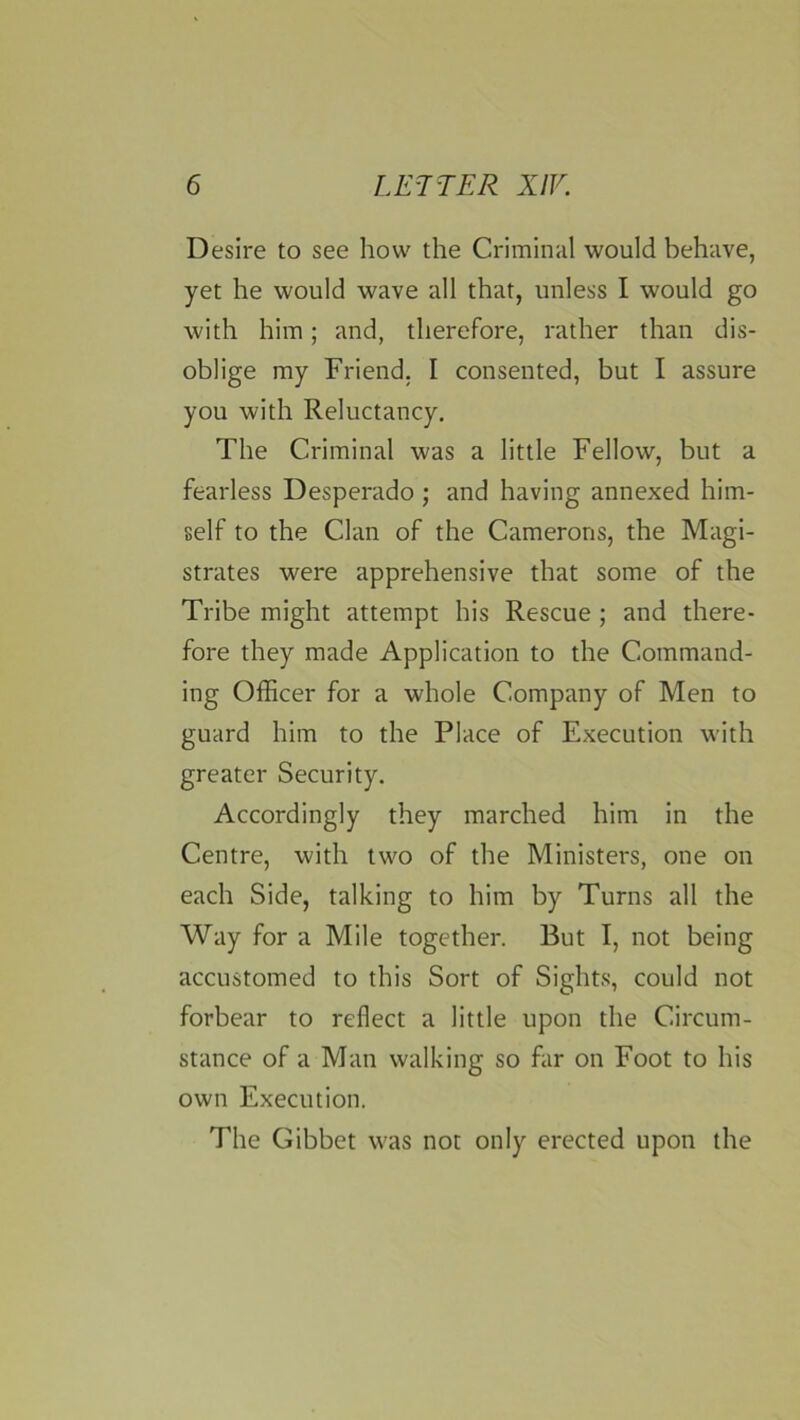 Desire to see how the Criminal would behave, yet he would wave all that, unless I would go with him; and, therefore, rather than dis- oblige my Friend. I consented, but I assure you with Reluctancy. The Criminal was a little Fellow, but a fearless Desperado ; and having annexed him- self to the Clan of the Camerons, the Magi- strates were apprehensive that some of the Tribe might attempt his Rescue ; and there- fore they made Application to the Command- ing Officer for a whole Company of Men to guard him to the Place of Execution with greater Security. Accordingly they marched him in the Centre, with two of the Ministers, one on each Side, talking to him by Turns all the Way for a Mile together. But I, not being accustomed to this Sort of Sights, could not forbear to reflect a little upon the Circum- stance of a Man walking so far on Foot to his own Execution. The Gibbet was not only erected upon the