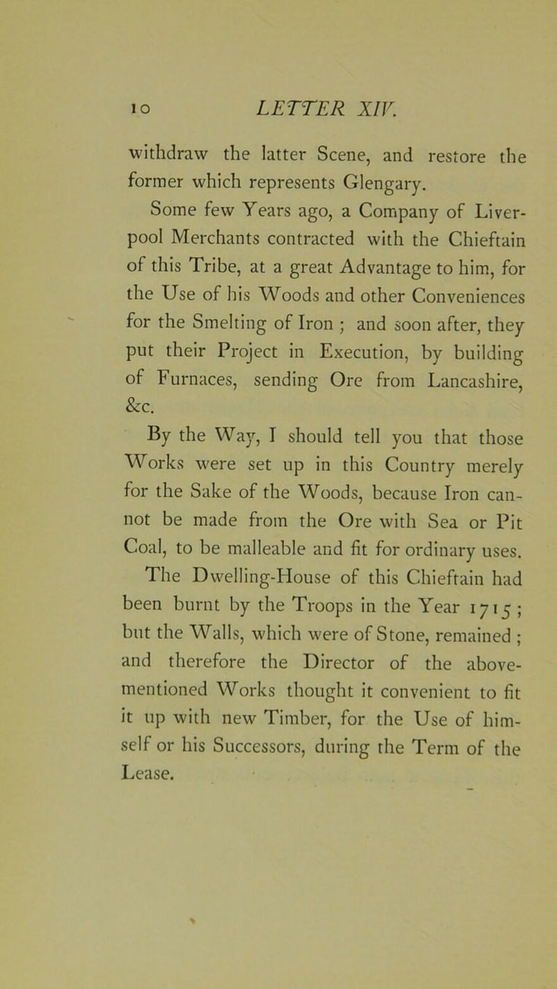 withdraw the latter Scene, and restore the former which represents Glengary. Some few Years ago, a Company of Liver- pool Merchants contracted with the Chieftain of this Tribe, at a great Advantage to him, for the Use of his Woods and other Conveniences for the Smelting of Iron ; and soon after, they put their Project in Execution, by building of Furnaces, sending Ore from Lancashire, &c. By the Wa)’-, I should tell you that those Works were set up in this Country merely for the Sake of the Woods, because Iron can- not be made from the Ore with Sea or Pit Coal, to be malleable and fit for ordinary uses. The Dwelling-House of this Chieftain had been burnt by the Troops in the Year 1715 ; but the Walls, which were of Stone, remained ; and therefore the Director of the above- mentioned Works thought it convenient to fit it up with new Timber, for the Use of him- self or his Successors, during the Term of the Lease.