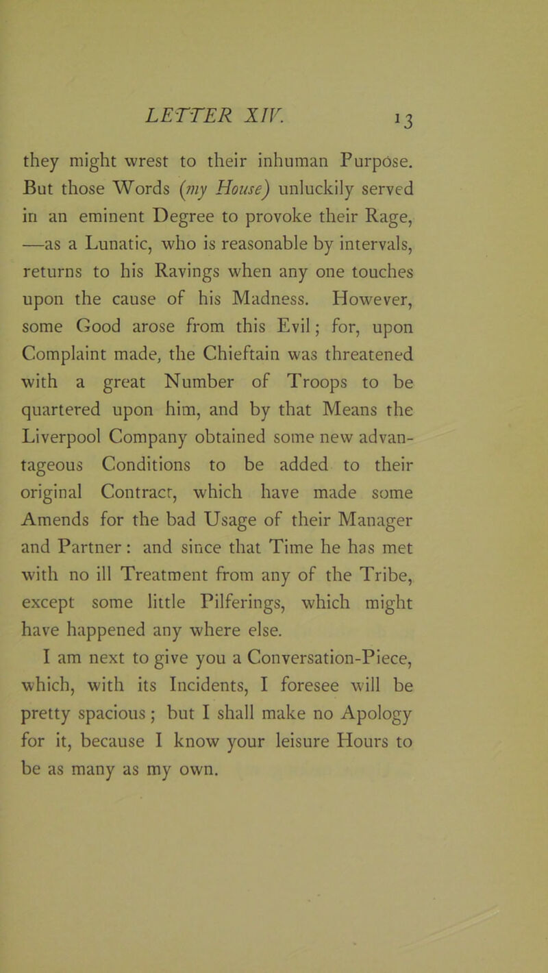 they might wrest to their inhuman Purpose. But those Words {niy House) unluckily served in an eminent Degree to provoke their Rage, —as a Lunatic, who is reasonable by intervals, returns to his Ravings when any one touches upon the cause of his Madness. However, some Good arose from this Evil; for, upon Complaint made, the Chieftain was threatened with a great Number of Troops to be quartered upon him, and by that Means the Liverpool Company obtained some new advan- tageous Conditions to be added to their original Contract, which have made some Amends for the bad Usage of their Manager and Partner: and since that Time he has met with no ill Treatment from any of the Tribe, except some little Pilferings, which might have happened any where else. I am next to give you a Conversation-Piece, which, with its Incidents, I foresee will be pretty spacious; but I shall make no Apology for it, because I know your leisure Hours to be as many as my own.