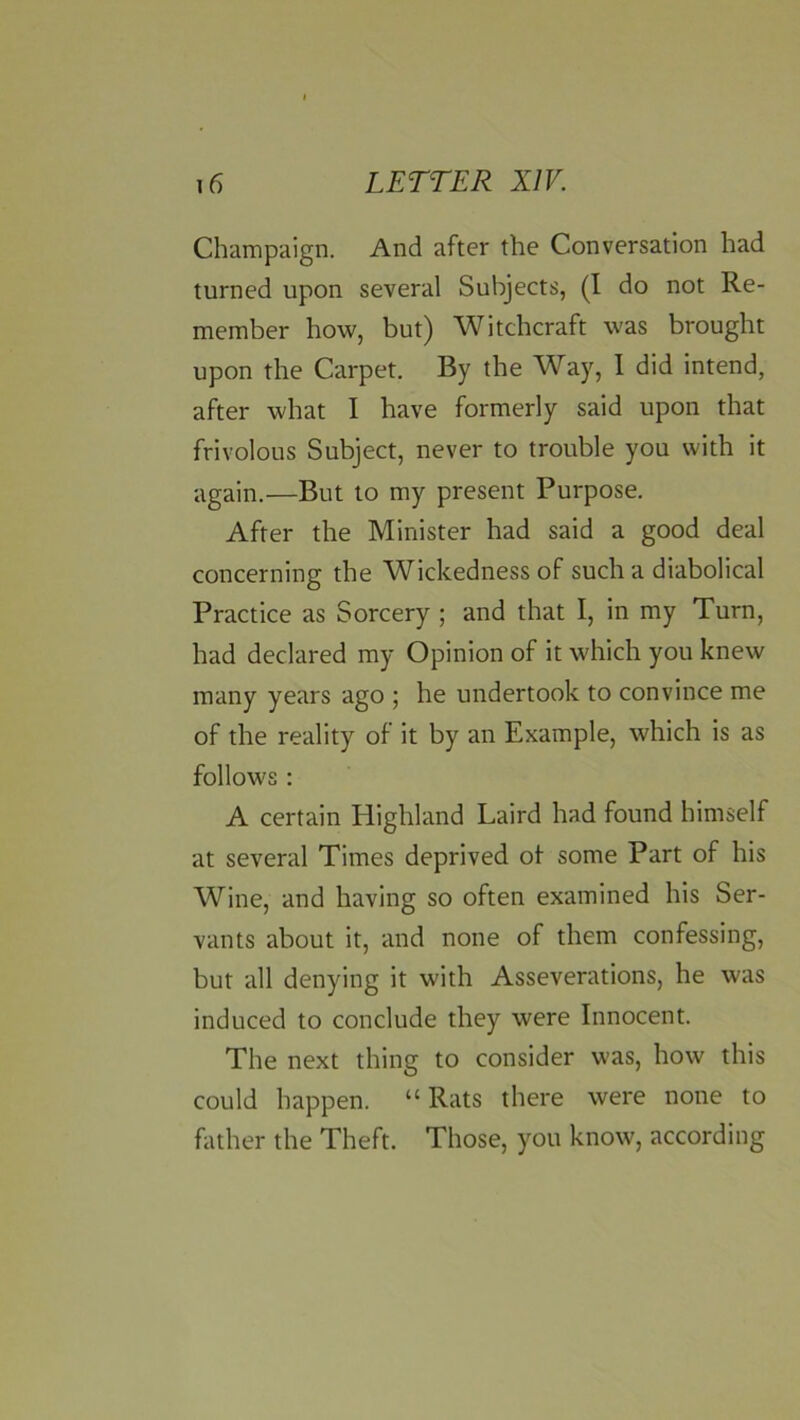 Champaign. And after the Conversation had turned upon several Subjects, (I do not Re- member how, but) Witchcraft was brought upon the Carpet. By the Way, I did intend, after what I have formerly said upon that frivolous Subject, never to trouble you with it again.—But to my present Purpose. After the Minister had said a good deal concerning the Wickedness of such a diabolical Practice as Sorcery ; and that I, in my Turn, had declared my Opinion of it which you knew many years ago ; he undertook to convince me of the reality of it by an Example, which is as follows : A certain Highland Laird had found himself at several Times deprived ot some Part of his Wine, and having so often examined his Ser- vants about it, and none of them confessing, but all denying it with Asseverations, he was induced to conclude they were Innocent. The next thing to consider was, how this could happen. “ Rats there were none to father the Theft. Those, you know, according