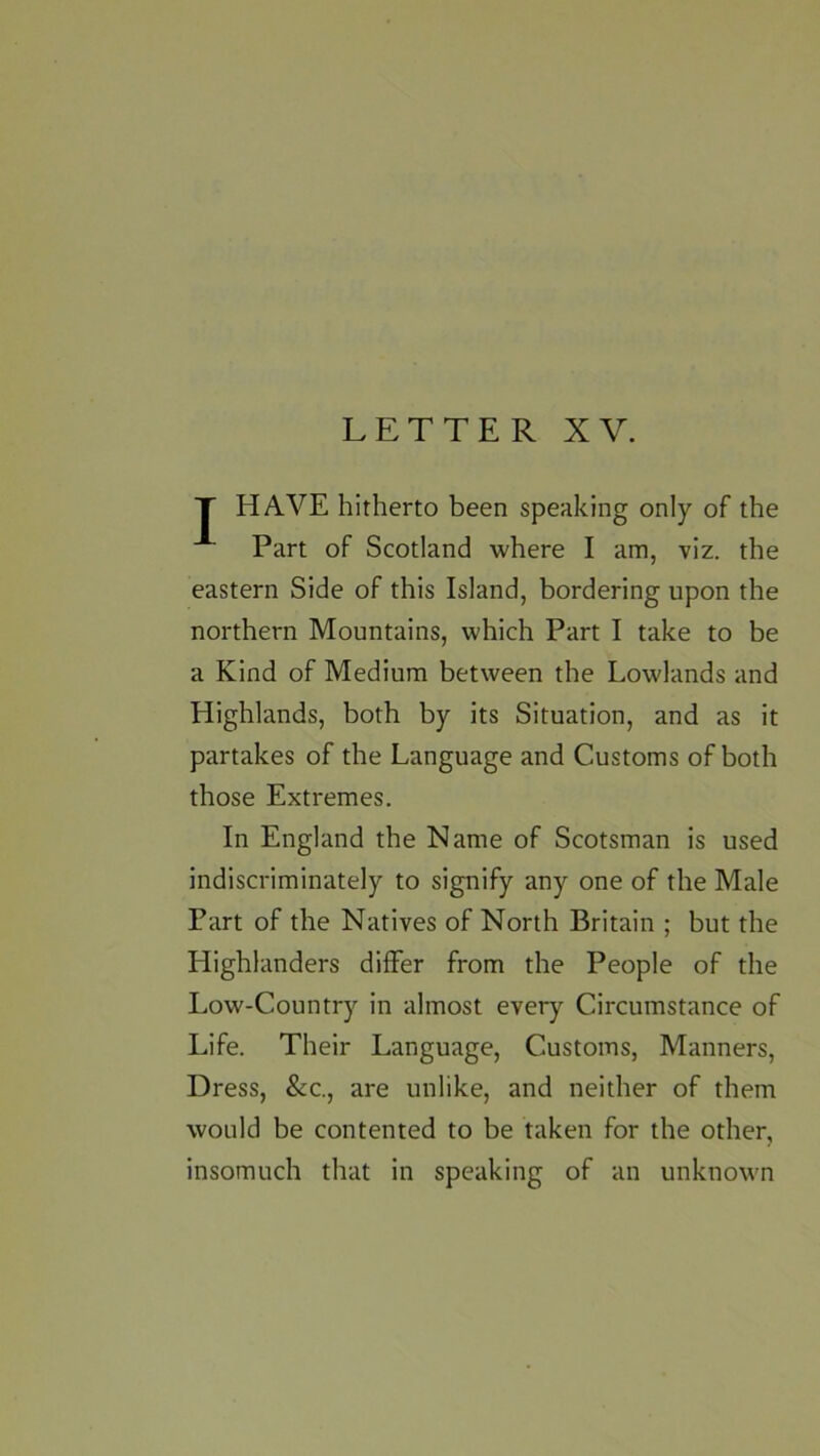 T HAVE hitherto been speaking only of the Part of Scotland where I am, viz. the eastern Side of this Island, bordering upon the northern Mountains, which Part I take to be a Kind of Medium between the Lowlands and Highlands, both by its Situation, and as it partakes of the Language and Customs of both those Extremes. In England the Name of Scotsman is used indiscriminately to signify any one of the Male Part of the Natives of North Britain ; but the Highlanders differ from the People of the Low-Country in almost every Circumstance of Life. Their Language, Customs, Manners, Dress, &c, are unlike, and neither of them would be contented to be taken for the other, insomuch that in speaking of an unknown