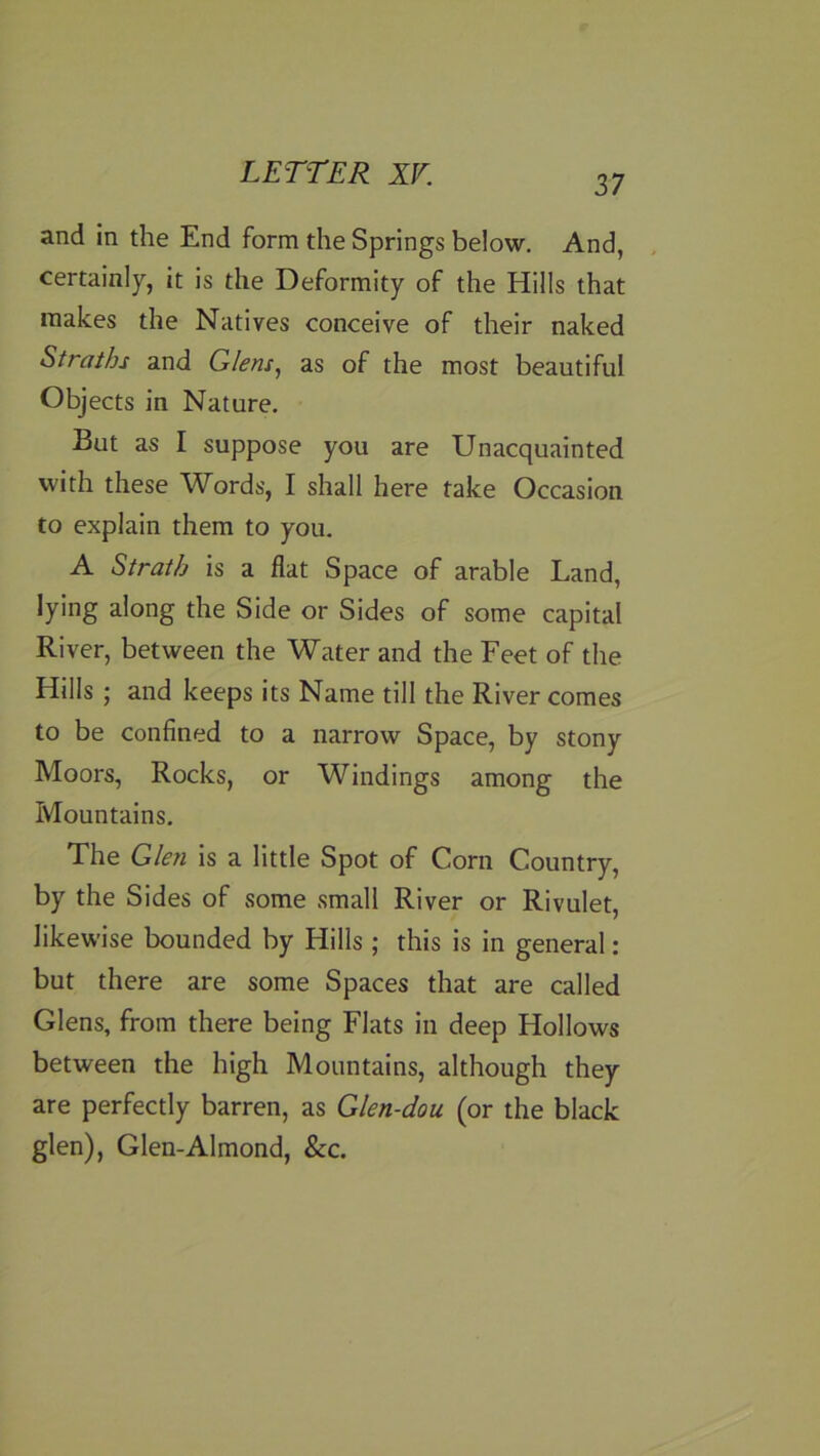 37 and in the End form the Springs below. And, certainly, it is the Deformity of the Hills that makes the Natives conceive of their naked Straths and Glens., as of the most beautiful Objects in Nature, But as I suppose you are Unacquainted with these Words, I shall here take Occasion to explain them to you, A Strath is a flat Space of arable Land, lying along the Side or Sides of some capital River, between the Water and the Feet of the Hills ; and keeps its Name till the River comes to be confined to a narrow Space, by stony Moors, Rocks, or Windings among the Mountains, The Glen is a little Spot of Corn Country, by the Sides of some small River or Rivulet, likewise bounded by Hills ; this is in general: but there are some Spaces that are called Glens, from there being Flats in deep Hollows between the high Mountains, although they are perfectly barren, as Glen-dou (or the black glen), Glen-Almond, &c.