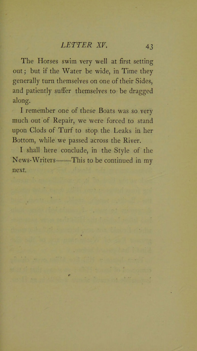 The Horses swim very well at first setting out; but if the Water be wide, in Time they generally turn themselves on one of their Sides, and patiently suffer themselves to be dragged along. I remember one of these Boats was so very much out of Repair, we were forced to stand upon Clods of Turf to stop the Leaks in her Bottom, while we passed across the River. I shall here conclude, in the Style of the News-Writers This to be continued in my next.