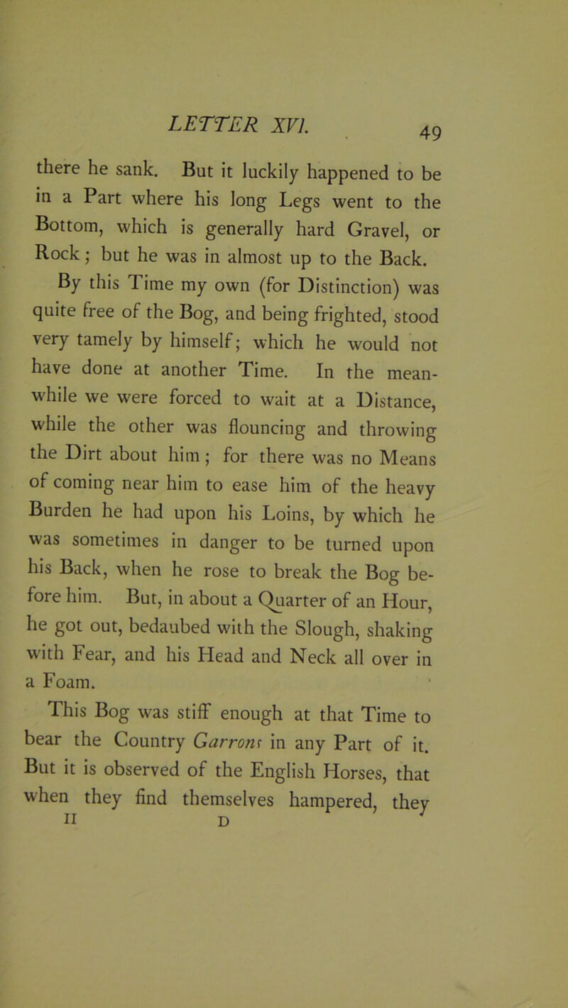 49 there he sank. But it luckily happened to be in a Part where his long Legs went to the Bottom, which is generally hard Gravel, or Rock; but he was in almost up to the Back. By this Time my own (for Distinction) was quite free of the Bog, and being frighted, stood very tamely by himself; which he would not have done at another Time. In the mean- while we were forced to wait at a Distance, while the other was flouncing and throwing the Dirt about him; for there was no Means of coming near him to ease him of the heavy Burden he had upon his Loins, by which he was sometimes in danger to be turned upon his Back, when he rose to break the Bog be- fore him. But, in about a Quarter of an Hour, he got out, bedaubed with the Slough, shaking with Fear, and his Head and Neck all over in a Foam. This Bog was stiff enough at that Time to bear the Country Garrom in any Part of it. But it is observed of the English Horses, that when they find themselves hampered, they n D