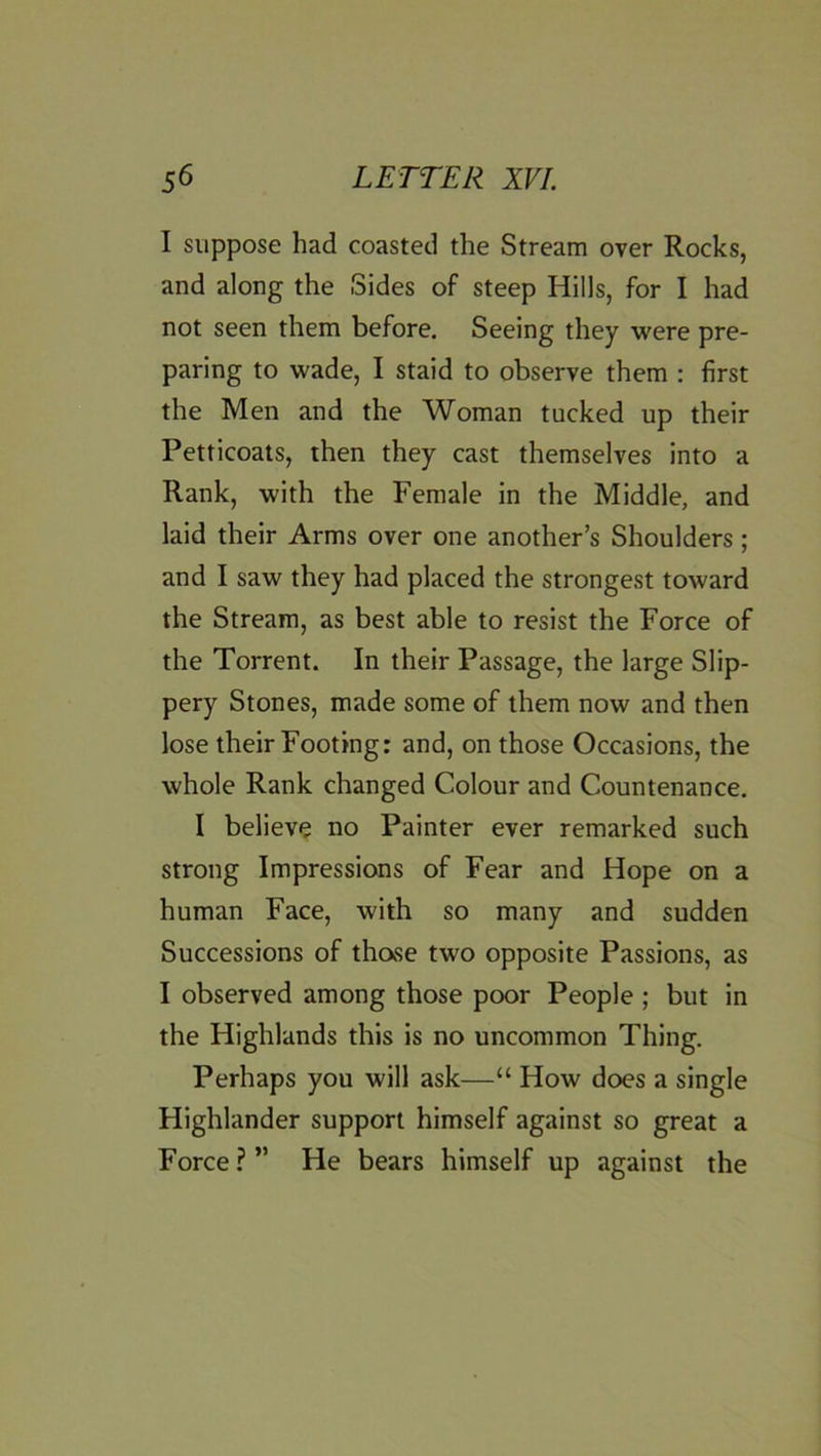 I suppose had coasted the Stream over Rocks, and along the Sides of steep Hills, for I had not seen them before. Seeing they were pre- paring to wade, I staid to observe them : first the Men and the Woman tucked up their Petticoats, then they cast themselves into a Rank, with the Female in the Middle, and laid their Arms over one another’s Shoulders; and I saw they had placed the strongest toward the Stream, as best able to resist the Force of the Torrent. In their Passage, the large Slip- pery Stones, made some of them now and then lose their Footing: and, on those Occasions, the whole Rank changed Colour and Countenance. I believe no Painter ever remarked such strong Impressions of Fear and Hope on a human Face, with so many and sudden Successions of thase two opposite Passions, as I observed among those poor People ; but in the Highlands this is no uncommon Thing. Perhaps you will ask—“ How does a single Highlander support himself against so great a Force ? ” He bears himself up against the