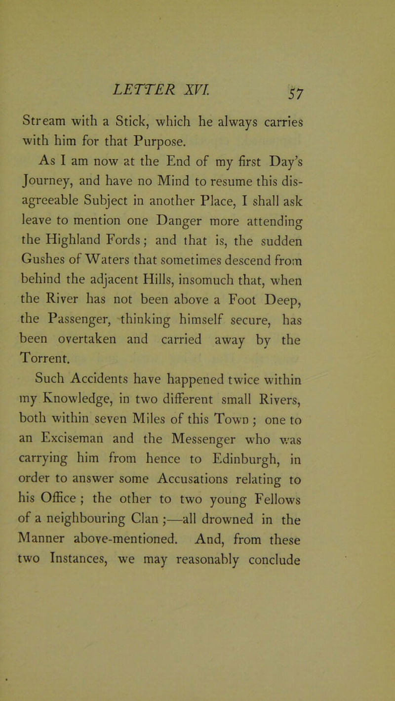 Stream with a Stick, which he always carries with him for that Purpose. As I am now at the End of my first Day’s Journey, and have no Mind to resume this dis- agreeable Subject in another Place, I shall ask leave to mention one Danger more attending the Highland Fords; and that is, the sudden Gushes of Waters that sometimes descend from behind the adjacent Hills, insomuch that, when the River has not been above a Foot Deep, the Passenger, thinking himself secure, has been overtaken and carried away by the Torrent. Such Accidents have happened twice within my Knowledge, in two different small Rivers, both within seven Miles of this Town ; one to an Exciseman and the Messenger who v.'as carrying him from hence to Edinburgh, in order to answer some Accusations relating to his Office ; the other to two young Fellows of a neighbouring Clan ;—all drowned in the Manner above-mentioned. And, from these two Instances, we may reasonably conclude