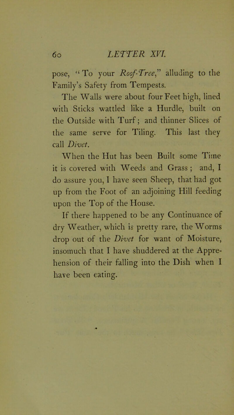 pose, “ To your Roof-Tree^ alluding to the Family’s Safety from Tempests. The Walls were about four Feet high, lined with Sticks wattled like a Hurdle, built on the Outside with Turf; and thinner Slices of the same serve for Tiling. This last they call Divet. When the Hut has been Built some Time it is covered with Weeds and Grass ; and, I do assure you, I have seen Sheep, that had got up from the Foot of an adjoining Hill feeding upon the Top of the House. If there happened to be any Continuance of dry Weather, which is pretty rare, the Worms drop out of the Divet for want of Moisture, insomuch that I have shuddered at the Appre- hension of their falling into the Dish when I have been eating.