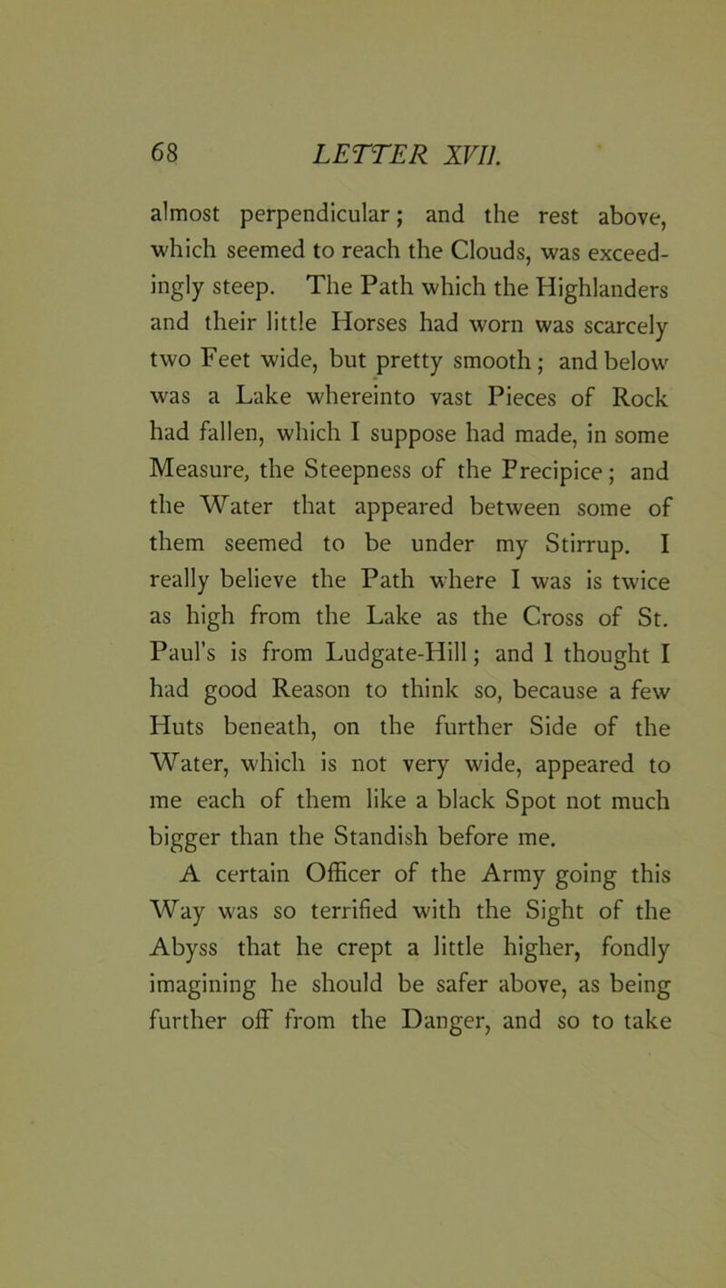almost perpendicular; and the rest above, ■which seemed to reach the Clouds, was exceed- ingly steep. The Path which the Highlanders and their little Horses had worn was scarcely two Feet wide, but pretty smooth; and below was a Lake whereinto vast Pieces of Rock had fallen, which I suppose had made, in some Measure, the Steepness of the Precipice; and the Water that appeared between some of them seemed to be under my Stirrup, I really believe the Path where I was is twice as high from the Lake as the Cross of St. Paul’s is from Ludgate-Hill; and 1 thought I had good Reason to think so, because a few Huts beneath, on the further Side of the Water, which is not very wide, appeared to me each of them like a black Spot not much bigger than the Standish before me. A certain Officer of the Army going this Way was so terrified with the Sight of the Abyss that he crept a little higher, fondly imagining he should be safer above, as being further off from the Danger, and so to take