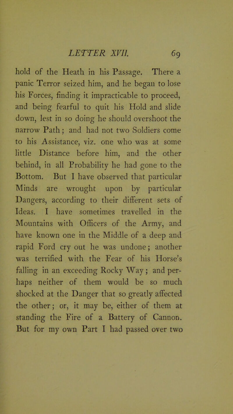 hold of the Heath in his Passage. There a panic Terror seized him, and he began to lose his Forces, finding it impracticable to proceed, and being fearful to quit his Hold and slide down, lest in so doing he should overshoot the narrow Path; and had not two Soldiers come to his Assistance, viz. one who was at some little Distance before him, and the other behind, in all Probability he had gone to the Bottom. But I have observed that particular Minds are wrought upon by particular Dangers, according to their different sets of Ideas. I have sometimes travelled in the Mountains with Officers of the Army, and have known one in the Middle of a deep and rapid Ford cry out he was undone; another was terrified with the Fear of his Horse’s falling in an exceeding Rocky Way; and per- haps neither of them would be so much shocked at the Danger that so greatly affected the other; or, it may be, either of them at standing the Fire of a Battery of Cannon. But for my own Part I had passed over two