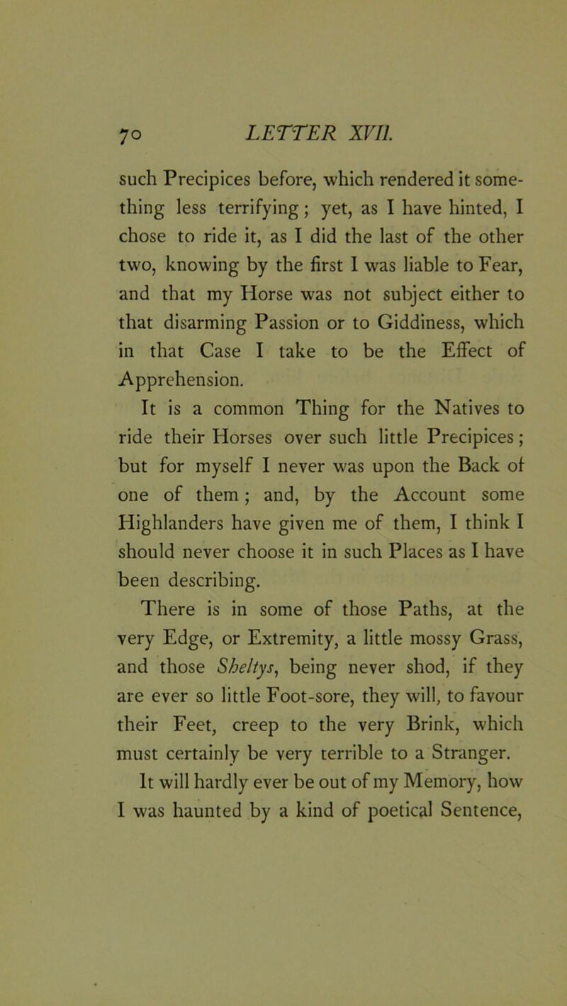 such Precipices before, which rendered it some- thing less terrifying; yet, as I have hinted, I chose to ride it, as I did the last of the other two, knowing by the first 1 was liable to Fear, and that my Horse was not subject either to that disarming Passion or to Giddiness, which in that Case I take to be the Effect of Apprehension. It is a common Thing for the Natives to ride their Horses over such little Precipices; but for myself I never was upon the Back of one of them; and, by the Account some Highlanders have given me of them, I think I should never choose it in such Places as I have been describing. There is in some of those Paths, at the very Edge, or Extremity, a little mossy Grass, and those Sheliys, being never shod, if they are ever so little Foot-sore, they will, to favour their Feet, creep to the very Brink, which must certainly be very terrible to a Stranger. It will hardly ever be out of my Memory, how I was haunted by a kind of poetical Sentence,