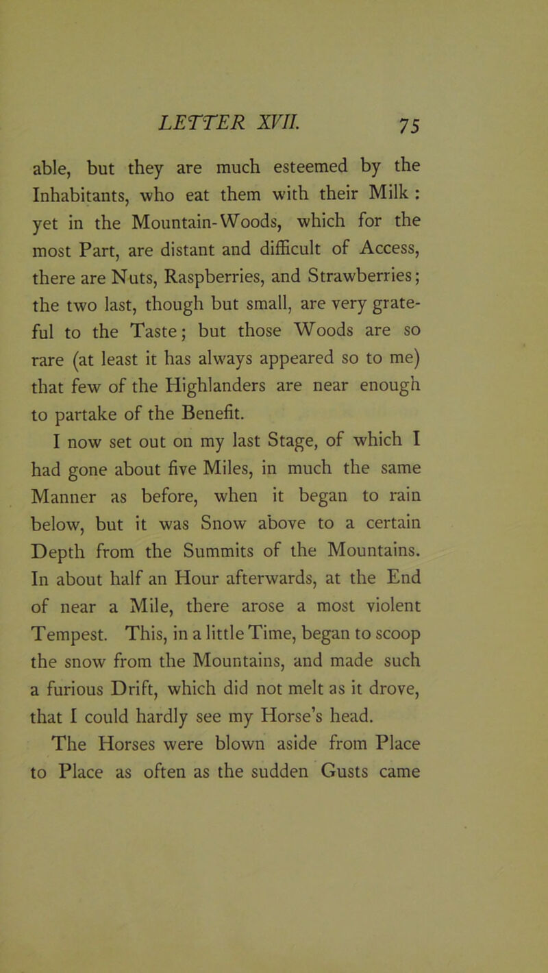 able, but they are much esteemed by the Inhabitants, who eat them with their Milk : yet in the Mountain-Woods, which for the most Part, are distant and difficult of Access, there are Nuts, Raspberries, and Strawberries; the two last, though but small, are very grate- ful to the Taste; but those Woods are so rare (at least it has always appeared so to me) that few of the Highlanders are near enough to partake of the Benefit. I now set out on my last Stage, of which I had gone about five Miles, in much the same Manner as before, when it began to rain below, but it was Snow above to a certain Depth from the Summits of the Mountains. In about half an Hour afterwards, at the End of near a Mile, there arose a most violent Tempest. This, in a little Time, began to scoop the snow from the Mountains, and made such a furious Drift, which did not melt as it drove, that I could hardly see my Horse’s head. The Horses were blown aside from Place to Place as often as the sudden Gusts came