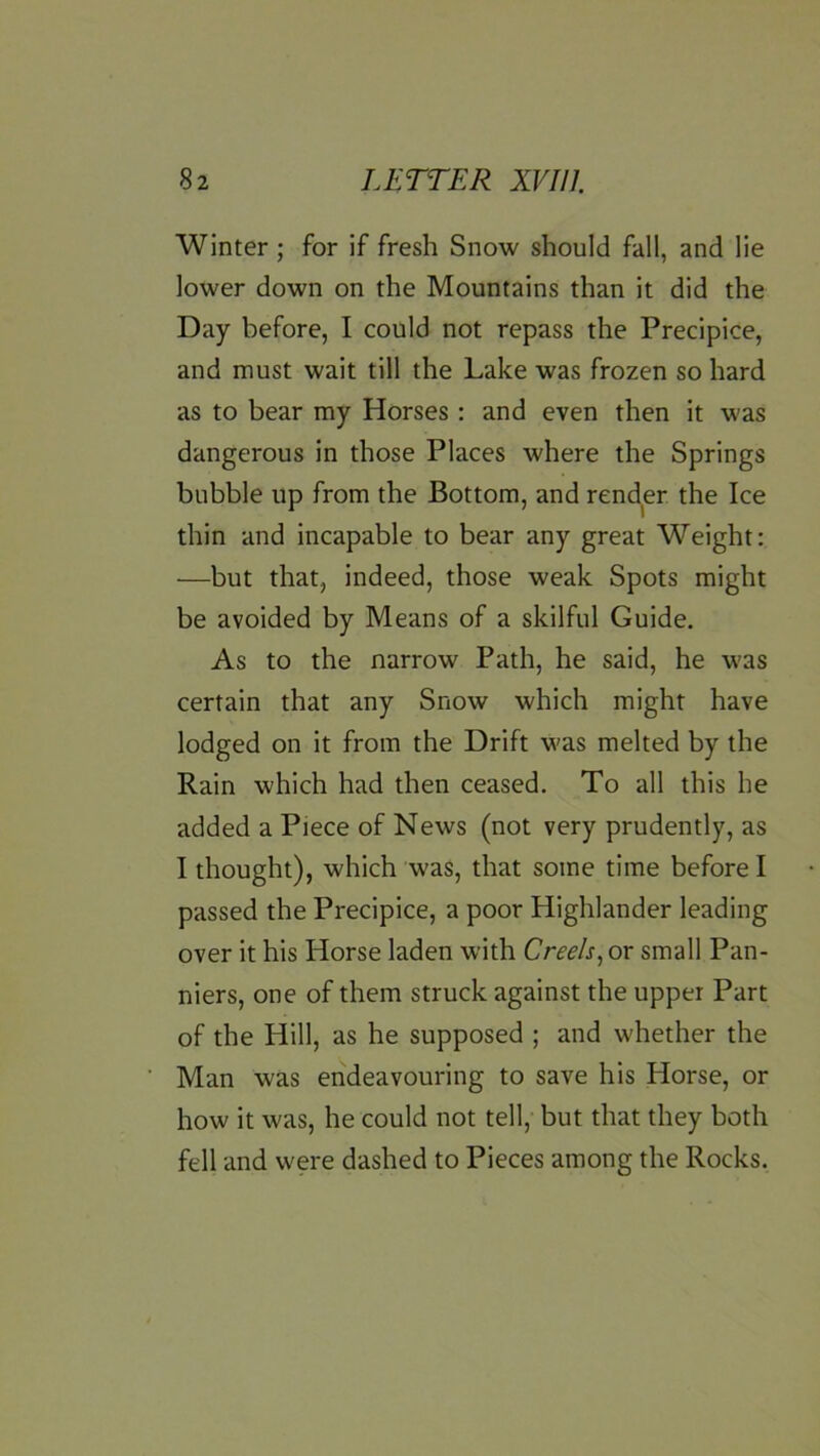 Winter; for if fresh Snow should fall, and lie lower down on the Mountains than it did the Day before, I could not repass the Precipice, and must wait till the Lake was frozen so hard as to bear my Horses : and even then it was dangerous in those Places where the Springs bubble up from the Bottom, and render the Ice thin and incapable to bear any great Weight: —but that, indeed, those weak Spots might be avoided by Means of a skilful Guide. As to the narrow Path, he said, he was certain that any Snow which might have lodged on it from the Drift was melted by the Rain which had then ceased. To all this he added a Piece of News (not very prudently, as I thought), which was, that some time before I passed the Precipice, a poor Highlander leading over it his Horse laden with Creels^ or small Pan- niers, one of them struck against the upper Part of the Hill, as he supposed ; and whether the Man was endeavouring to save his Horse, or how it was, he could not tell, but that they both fell and were dashed to Pieces among the Rocks.