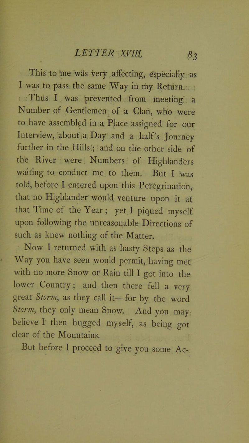 This to me wSs very affecting, especially as I was to pass the same .Way in my Return. ; Thus I, was prevented from meeting a Number of Gentlemen^ of a Clan, who were to have assembled in a PJace assigned for our Interview, aboutla Day and a half’s Journey further in the Hills!; and on the other side of the River w'ere Numbers of Highlanders waiting to conduct me to them. But I was told, before I entered upon this Peregrination, that no Highlander would venture upon it at that Time of the Year; yet I piqued myself upon following the unreasonable Directions of such as knew nothing of the Matter. Now I returned with as hasty Steps as the Way you have seen would permit, having met with no more Snow or Rain till I got into the lower Country; and then there fell a very great Siorm, as they call it—for by the word Stor?n, they only mean Snow, And you may believe I then hugged myself, as being got clear of the Mountains. But before I proceed to give you some Ac-