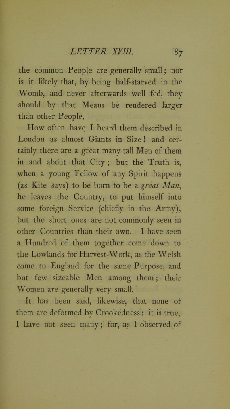 the common People are generally small; nor is it likely that, by being half-starved in the Womb, and never afterguards well fed, they should by that Means be rendered larger than other People, How often have I heard them described in London as almost Giants in Size! and cer- tainly there are a great many tall Men of them in and about that City; but the Truth is, when a young Fellow of any Spirit happens (as Kite says) to be born to be a great Man, he leaves the Country, to put himself into some foreign Service (chiefly in the Army), but the short ones are not commonly seen in other Countries than their own. I have seen a Hundred of them together come down to the Lowlands for Harvest-Work, as the Welsh come to England for the same Purpose, and but few sizeable Men among them;, their Women are generally very small. It has been said, likewise, that none of them are deformed by Crookedness; it is true, 1 have not seen many; for, as I observed of