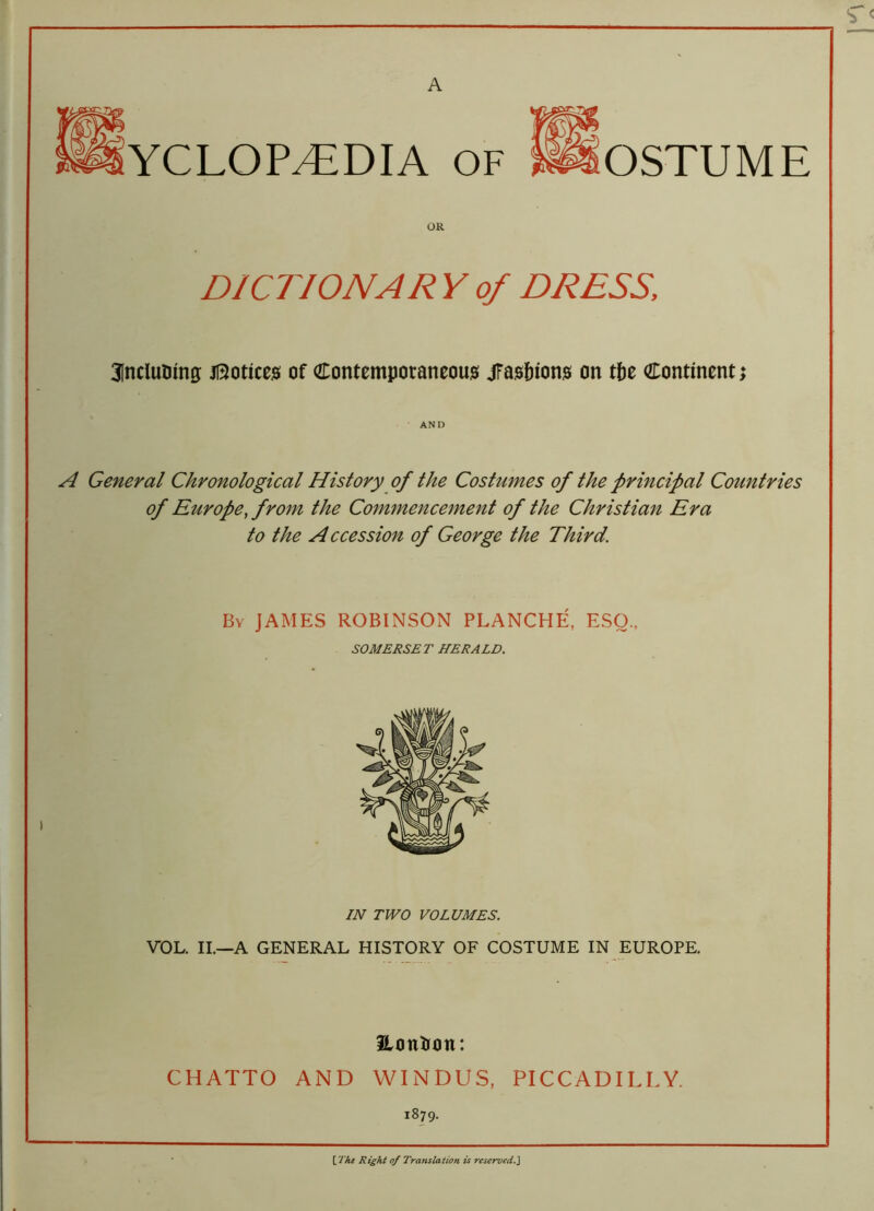 A YCLOP^EDIA OF OSTUME DICTION A R Y of DRESS, Sfnclutung; Notices of Contemporaneous jfasfuons on tbe Continent AND A General Chronological History of the Costumes of the principal Countries of Europe, from the Commencement of the Christian Era to the Accession of George the Third. By JAMES ROBINSON PLANCHE, ESO., SOMERSET HERALD. IN TWO VOLUMES. VOL. II.—A GENERAL HISTORY OF COSTUME IN EUROPE. Hontion: CHATTO AND WINDUS, PICCADILLY. 1879. \_The Right of Translation is reserved.]