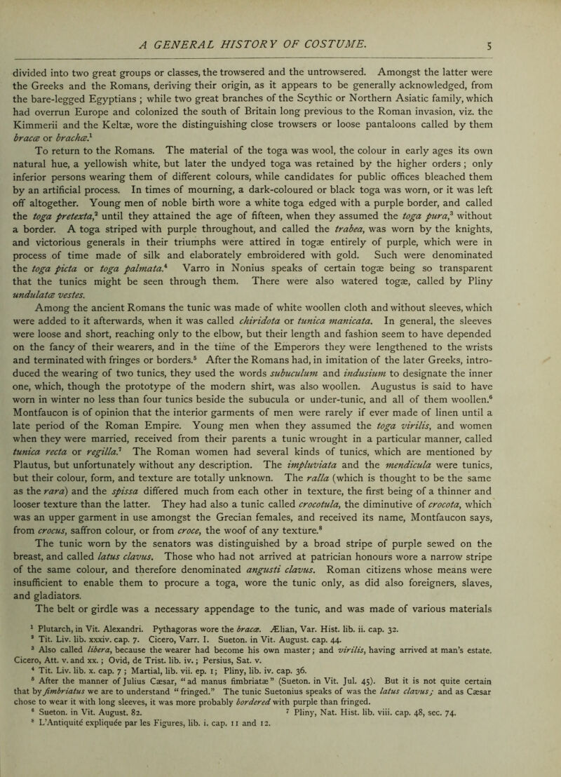 divided into two great groups or classes, the trowsered and the untrowsered. Amongst the latter were the Greeks and the Romans, deriving their origin, as it appears to be generally acknowledged, from the bare-legged Egyptians ; while two great branches of the Scythic or Northern Asiatic family, which had overrun Europe and colonized the south of Britain long previous to the Roman invasion, viz. the Kimmerii and the Keltae, wore the distinguishing close trowsers or loose pantaloons called by them bracce or brachcs} To return to the Romans. The material of the toga was wool, the colour in early ages its own natural hue, a yellowish white, but later the undyed toga was retained by the higher orders ; only inferior persons wearing them of different colours, while candidates for public offices bleached them by an artificial process. In times of mourning, a dark-coloured or black toga was worn, or it was left off altogether. Young men of noble birth wore a white toga edged with a purple border, and called the toga pretexta,1 2 until they attained the age of fifteen, when they assumed the toga pura,3 4 without a border. A toga striped with purple throughout, and called the trabea, was worn by the knights, and victorious generals in their triumphs were attired in togae entirely of purple, which were in process of time made of silk and elaborately embroidered with gold. Such were denominated the toga picta or toga palmatal Varro in Nonius speaks of certain togae being so transparent that the tunics might be seen through them. There were also watered togae, called by Pliny undulates vestes. Among the ancient Romans the tunic was made of white woollen cloth and without sleeves, which were added to it afterwards, when it was called chiridota or tunica manicata. In general, the sleeves were loose and short, reaching only to the elbow, but their length and fashion seem to have depended on the fancy of their wearers, and in the time of the Emperors they were lengthened to the wrists and terminated with fringes or borders.5 After the Romans had, in imitation of the later Greeks, intro- duced the wearing of two tunics, they used the words subuculum and indusium. to designate the inner one, which, though the prototype of the modern shirt, was also woollen. Augustus is said to have worn in winter no less than four tunics beside the subucula or under-tunic, and all of them woollen.6 Montfaucon is of opinion that the interior garments of men were rarely if ever made of linen until a late period of the Roman Empire. Young men when they assumed the toga virilis, and women when they were married, received from their parents a tunic wrought in a particular manner, called tunica recta or regilla? The Roman women had several kinds of tunics, which are mentioned by Plautus, but unfortunately without any description. The impluviata and the mendicula were tunics, but their colour, form, and texture are totally unknown. The ralla (which is thought to be the same as the rara) and the spissa differed much from each other in texture, the first being of a thinner and looser texture than the latter. They had also a tunic called crocotula, the diminutive of crocota, which was an upper garment in use amongst the Grecian females, and received its name, Montfaucon says, from crocus, saffron colour, or from croce, the woof of any texture.8 The tunic worn by the senators was distinguished by a broad stripe of purple sewed on the breast, and called latus clavus. Those who had not arrived at patrician honours wore a narrow stripe of the same colour, and therefore denominated angusti clavus. Roman citizens whose means were insufficient to enable them to procure a toga, wore the tunic only, as did also foreigners, slaves, and gladiators. The belt or girdle was a necessary appendage to the tunic, and was made of various materials 1 Plutarch, in Vit. Alexandri. Pythagoras wore the braca. ALlian, Var. Hist. lib. ii. cap. 32. 1 Tit. Liv. lib. xxxiv. cap. 7. Cicero, Varr. I. Sueton. in Vit. August, cap. 44. 3 Also called libera, because the wearer had become his own master; and virilis, having arrived at man’s estate. Cicero, Att. v. and xx.; Ovid, de Trist. lib. iv.; Persius, Sat. v. 4 Tit. Liv. lib. x. cap. 7 ; Martial, lib. vii. ep. 1; Pliny, lib. iv. cap. 36. 8 After the manner of Julius Caesar, “ad manus fimbriatae” (Sueton. in Vit. Jul. 45). But it is not quite certain that by fimbriatus we are to understand “ fringed.” The tunic Suetonius speaks of was the latus clavus j and as Caesar chose to wear it with long sleeves, it was more probably bordered with purple than fringed. 6 Sueton. in Vit. August. 82. 7 Pliny, Nat. Hist. lib. viii. cap. 48, sec. 74.