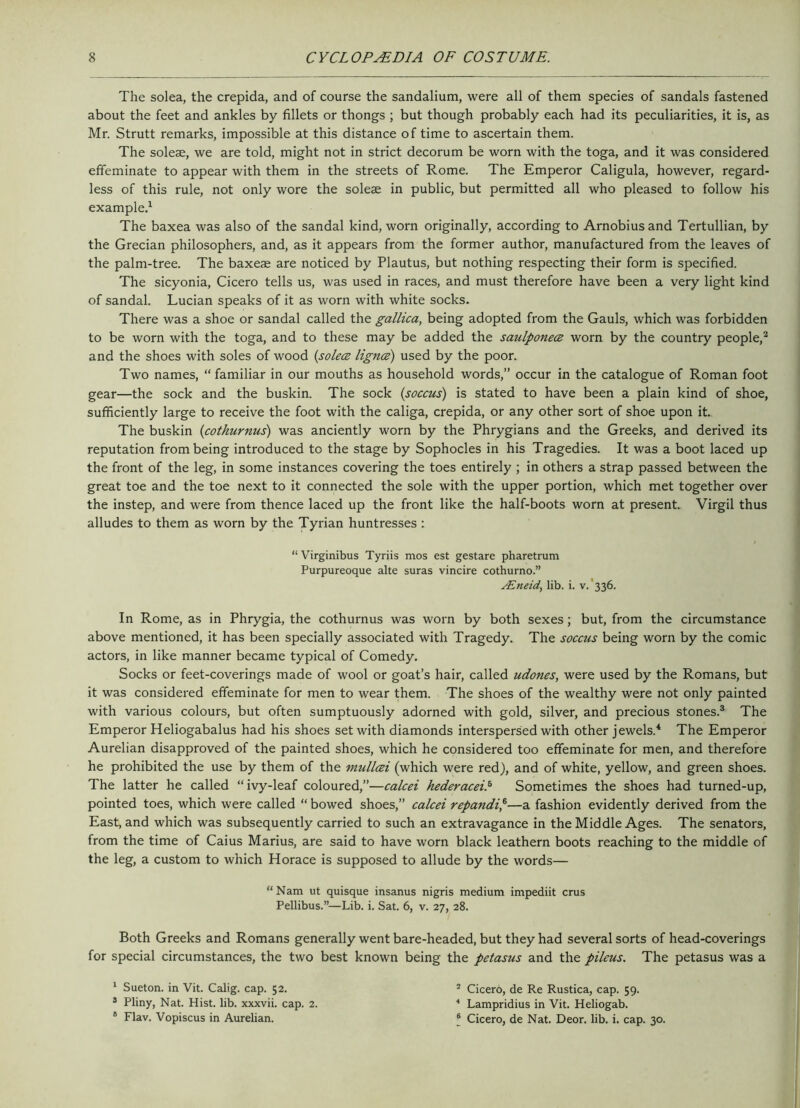 The solea, the crepida, and of course the sandalium, were all of them species of sandals fastened about the feet and ankles by fillets or thongs ; but though probably each had its peculiarities, it is, as Mr. Strutt remarks, impossible at this distance of time to ascertain them. The soleae, we are told, might not in strict decorum be worn with the toga, and it was considered effeminate to appear with them in the streets of Rome. The Emperor Caligula, however, regard- less of this rule, not only wore the soleae in public, but permitted all who pleased to follow his example.1 The baxea was also of the sandal kind, worn originally, according to Arnobiusand Tertullian, by the Grecian philosophers, and, as it appears from the former author, manufactured from the leaves of the palm-tree. The baxeae are noticed by Plautus, but nothing respecting their form is specified. The sicyonia, Cicero tells us, was used in races, and must therefore have been a very light kind of sandal. Lucian speaks of it as worn with white socks. There was a shoe or sandal called the gallica, being adopted from the Gauls, which was forbidden to be worn with the toga, and to these may be added the saulponece worn by the country people,2 and the shoes with soles of wood (solece lignce) used by the poor. Two names, “ familiar in our mouths as household words,” occur in the catalogue of Roman foot gear—the sock and the buskin. The sock (soccus) is stated to have been a plain kind of shoe, sufficiently large to receive the foot with the caliga, crepida, or any other sort of shoe upon it. The buskin (cothurnus) was anciently worn by the Phrygians and the Greeks, and derived its reputation from being introduced to the stage by Sophocles in his Tragedies. It was a boot laced up the front of the leg, in some instances covering the toes entirely ; in others a strap passed between the great toe and the toe next to it connected the sole with the upper portion, which met together over the instep, and were from thence laced up the front like the half-boots worn at present. Virgil thus alludes to them as worn by the Tyrian huntresses : “ Virginibus Tyriis mos est gestare pharetrum Purpureoque alte suras vincire cothurno.” ALneid, lib. i. v. 336. In Rome, as in Phrygia, the cothurnus was worn by both sexes; but, from the circumstance above mentioned, it has been specially associated with Tragedy. The soccus being worn by the comic actors, in like manner became typical of Comedy. Socks or feet-coverings made of wool or goat’s hair, called udoncs, were used by the Romans, but it was considered effeminate for men to wear them. The shoes of the wealthy were not only painted with various colours, but often sumptuously adorned with gold, silver, and precious stones.3 The Emperor Heliogabalus had his shoes set with diamonds interspersed with other jewels.4 The Emperor Aurelian disapproved of the painted shoes, which he considered too effeminate for men, and therefore he prohibited the use by them of the mullcei (which were red), and of white, yellow, and green shoes. The latter he called “ ivy-leaf coloured,”—calcei hederaceil Sometimes the shoes had turned-up, pointed toes, which were called “ bowed shoes,” calcei repandi,6—a fashion evidently derived from the East, and which was subsequently carried to such an extravagance in the Middle Ages. The senators, from the time of Caius Marius, are said to have worn black leathern boots reaching to the middle of the leg, a custom to which Horace is supposed to allude by the words— “ Nam ut quisque insanus nigris medium impediit crus Pellibus.”—Lib. i. Sat. 6, v. 27, 28. Both Greeks and Romans generally went bare-headed, but they had several sorts of head-coverings for special circumstances, the two best known being the petasus and the pileus. The petasus was a 1 Sueton. in Vit. Calig. cap. 52. 3 Pliny, Nat. Hist. lib. xxxvii. cap. 2. 6 Flav. Vopiscus in Aurelian. 5 Cicero, de Re Rustica, cap. 59. 4 Lampridius in Vit. Heliogab. ® Cicero, de Nat. Deor. lib. i. cap. 30.