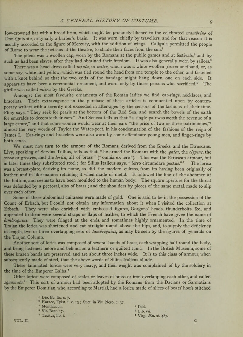 low-crowned hat with a broad brim, which might be profanely likened to the celebrated mambrino of Don Quixote, originally a barber’s basin. It was worn chiefly by travellers, and for that reason it is usually accorded to the figure of Mercury, with the addition of wings. Caligula permitted the people of Rome to wear the petasus at the theatre, to shade their faces from the sun.1 The pileus was a woollen cap, worn by the Romans at the public games and at festivals,2 and by such as had been slaves, after they had obtained their freedom. It was also generally worn by sailors.3 There was a head-dress called infula, or mitre, which was a white woollen fascia or riband, or, as some say, white and yellow, which was tied round the head from one temple to the other, and fastened with a knot behind, so that the two ends of the bandage might hang down, one on each side. It appears to have been a ceremonial ornament, and worn only by those persons who sacrificed.4 The girdle was called mitra by the Greeks. Amongst the most favourite ornaments of the Roman ladies we find ear-rings, necklaces, and bracelets. Their extravagance in the purchase of these articles is commented upon by contem- porary writers with a severity not exceeded in after-ages by the censors of the fashions of their time. Pliny says, “ They seek for pearls at the bottom of the Red Sea, and search the bowels of the earth for emeralds to decorate their ears.” And Seneca tells us that “ a single pair was worth the revenue of a large estate,” and that some women would wear at their ears “the price of two or three patrimonies,”5 almost the very words of Taylor the Water-poet, in his condemnation of the fashions of the reign of James I. Ear-rings and bracelets were also worn by some effeminate young men, and finger-rings by both sexes. We must now turn to the armour of the Romans, derived from the Greeks and the Etruscans. Livy, speaking of Servius Tullius, tells us that “ he armed the Romans with the galea, the clypeus, the ocrece or greaves, and the lorica, all of brass” (“omnia ex aere ”). This was the Etruscan armour, but in later times they substituted steel ; for Silius Italicus says, “ ferro circumdare pectus.”6 The lorica was a breast-plate, deriving its name, as did the modern cuirass, from its having been originally of leather, and in like manner retaining it when made of metal. It followed the line of the abdomen at the bottom, and seems to have been moulded to the human body. The square aperture for the throat was defended by a pectoral, also of brass ; and the shoulders by pieces of the same metal, made to slip over each other. Some of these abdominal cuirasses were made of gold. One is said to be in the possession of the Count of Erbach, but I could not obtain any information about it when I visited the collection at Erbach. They were also enriched with embossed figures, Gorgons’ heads, thunderbolts, &c., and appended to them were several straps or flaps of leather, to which the French have given the name of lambrequins. They were fringed at the ends, and sometimes highly ornamented. In the time of Trajan the lorica was shortened and cut straight round above the hips, and, to supply the deficiency in length, two or three overlapping sets of lambrequins, as may be seen by the figures of generals on the Trajan Column. Another sort of lorica was composed of several bands of brass, each wrapping half round the body, and being fastened before and behind, on a leathern or quilted tunic. In the British Museum, some of these brazen bands are preserved, and are about three inches wide. It is to this class of armour, when subsequently made of steel, that the above words of Silius Italicus allude. These laminated loricae were very heavy, and their weight was complained of by the soldiery in the time of the Emperor Galba.7 Other loricae were composed of scales or leaves of brass or iron overlapping each other, and called squamatal This sort of armour had been adopted by the Romans from the Dacians or Sarmatians by the Emperor Domitian, who, according to Martial, had a lorica made of slices of boars’ hoofs stitched 1 Dio. lib. lix. c. 7. 2 Horace, Epist. i. v. 13 ; Suet, in Vit. Nero, c. 37. 3 Montfaucon. 4 Ibid. 6 Vit. Beat. 17. 6 Lib. vii. 7 Tacitus, lib. i. * Virg. zEn. xi. 487. VOL. II. C