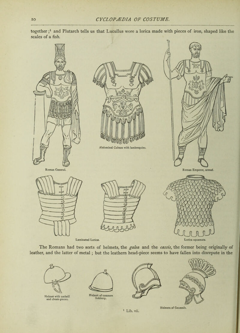 together j1 and Plutarch tells us that Lucullus wore a lorica made with pieces of iron, shaped like the scales of a fish. The Romans had two sorts of helmets, the galea and the cassis, the former being originally of leather, and the latter of metal ; but the leathern head-piece seems to have fallen into disrepute in the Helmets of Generals. 1 Lib. vii.