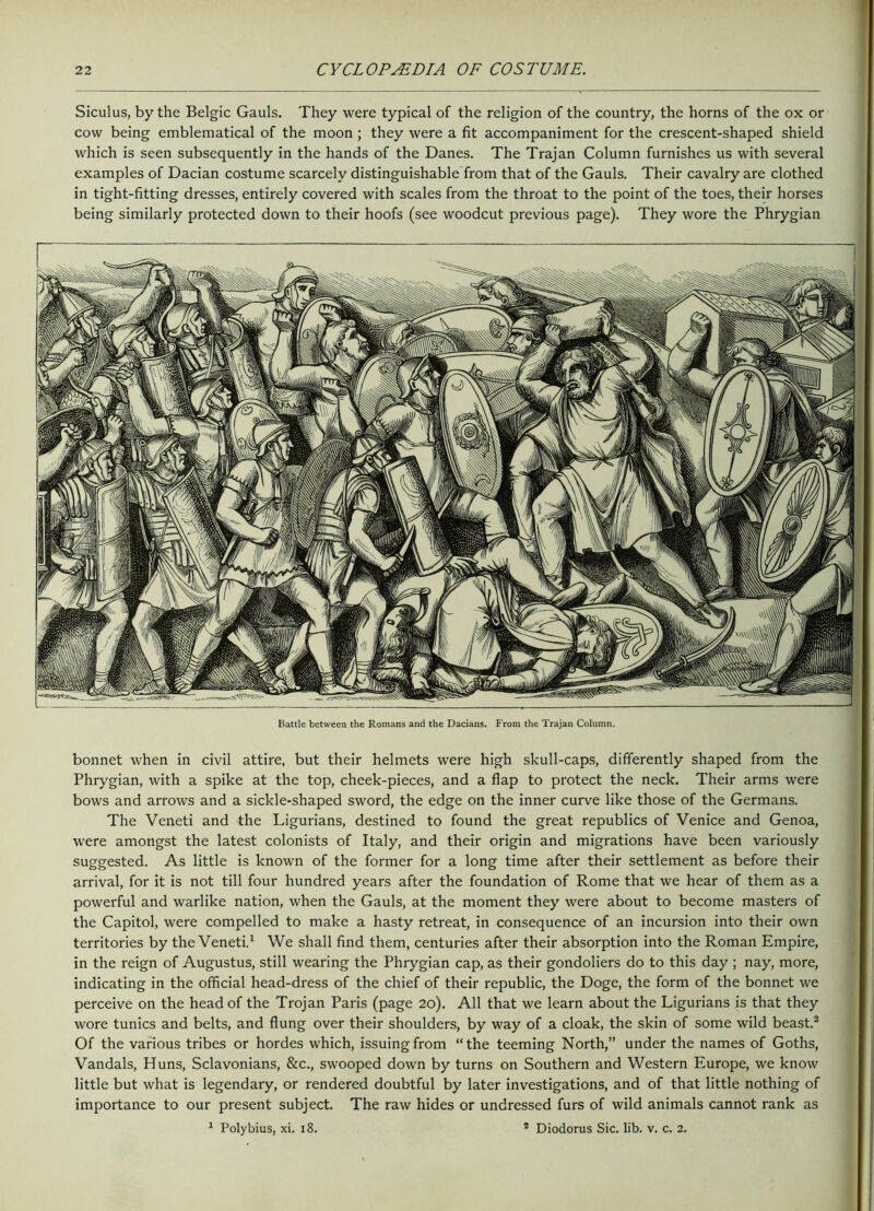 Siculus, by the Belgic Gauls. They were typical of the religion of the country, the horns of the ox or cow being emblematical of the moon ; they were a fit accompaniment for the crescent-shaped shield which is seen subsequently in the hands of the Danes. The Trajan Column furnishes us with several examples of Dacian costume scarcely distinguishable from that of the Gauls. Their cavalry are clothed in tight-fitting dresses, entirely covered with scales from the throat to the point of the toes, their horses being similarly protected down to their hoofs (see woodcut previous page). They wore the Phrygian Battle between the Romans and the Dacians. From the Trajan Column. bonnet when in civil attire, but their helmets were high skull-caps, differently shaped from the Phrygian, with a spike at the top, cheek-pieces, and a flap to protect the neck. Their arms were bows and arrows and a sickle-shaped sword, the edge on the inner curve like those of the Germans. The Veneti and the Ligurians, destined to found the great republics of Venice and Genoa, were amongst the latest colonists of Italy, and their origin and migrations have been variously suggested. As little is known of the former for a long time after their settlement as before their arrival, for it is not till four hundred years after the foundation of Rome that we hear of them as a powerful and warlike nation, when the Gauls, at the moment they were about to become masters of the Capitol, were compelled to make a hasty retreat, in consequence of an incursion into their own territories by the Veneti.1 We shall find them, centuries after their absorption into the Roman Empire, in the reign of Augustus, still wearing the Phrygian cap, as their gondoliers do to this day ; nay, more, indicating in the official head-dress of the chief of their republic, the Doge, the form of the bonnet we perceive on the head of the Trojan Paris (page 20). All that we learn about the Ligurians is that they wore tunics and belts, and flung over their shoulders, by way of a cloak, the skin of some wild beast.2 Of the various tribes or hordes which, issuing from “the teeming North,” under the names of Goths, Vandals, Huns, Sclavonians, &c., swooped down by turns on Southern and Western Europe, we know little but what is legendary, or rendered doubtful by later investigations, and of that little nothing of importance to our present subject. The raw hides or undressed furs of wild animals cannot rank as 1 Polybius, xi. 18. 2 Diodorus Sic. lib. v. c. 2.