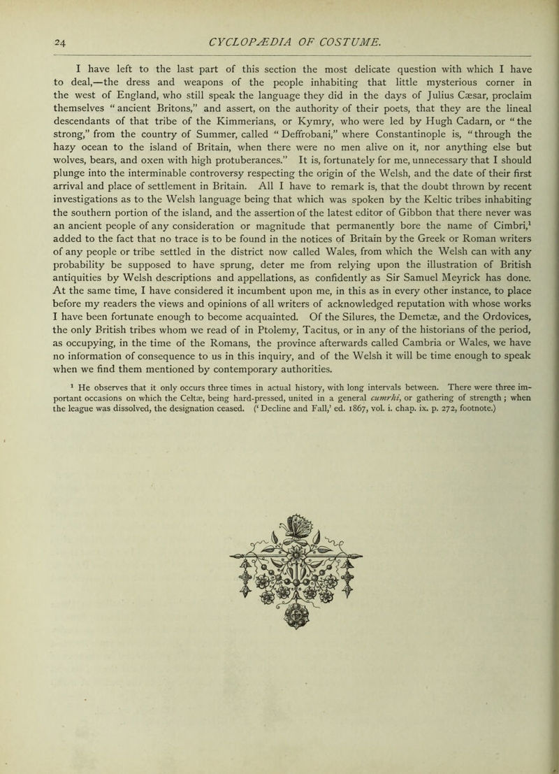 I have left to the last part of this section the most delicate question with which I have to deal,—the dress and weapons of the people inhabiting that little mysterious corner in the west of England, who still speak the language they did in the days of Julius Caesar, proclaim themselves “ ancient Britons,” and assert, on the authority of their poets, that they are the lineal descendants of that tribe of the Kimmerians, or Kymry, who were led by Hugh Cadarn, or “ the strong,” from the country of Summer, called “ Deffrobani,” where Constantinople is, “through the hazy ocean to the island of Britain, when there were no men alive on it, nor anything else but wolves, bears, and oxen with high protuberances.” It is, fortunately for me, unnecessary that I should plunge into the interminable controversy respecting the origin of the Welsh, and the date of their first arrival and place of settlement in Britain. All I have to remark is, that the doubt thrown by recent investigations as to the Welsh language being that which was spoken by the Keltic tribes inhabiting the southern portion of the island, and the assertion of the latest editor of Gibbon that there never was an ancient people of any consideration or magnitude that permanently bore the name of Cimbri,1 added to the fact that no trace is to be found in the notices of Britain by the Greek or Roman writers of any people or tribe settled in the district now called Wales, from which the Welsh can with any probability be supposed to have sprung, deter me from relying upon the illustration of British antiquities by Welsh descriptions and appellations, as confidently as Sir Samuel Meyrick has done. At the same time, I have considered it incumbent upon me, in this as in every other instance, to place before my readers the views and opinions of all writers of acknowledged reputation with whose works I have been fortunate enough to become acquainted. Of the Silures, the Demetae, and the Ordovices, the only British tribes whom we read of in Ptolemy, Tacitus, or in any of the historians of the period, as occupying, in the time of the Romans, the province afterwards called Cambria or Wales, we have no information of consequence to us in this inquiry, and of the Welsh it will be time enough to speak when we find them mentioned by contemporary authorities. 1 He observes that it only occurs three times in actual history, with long intervals between. There were three im- portant occasions on which the Celtae, being hard-pressed, united in a general cumrhi, or gathering of strength; when the league was dissolved, the designation ceased. (‘ Decline and Fall,’ ed. 1867, vol. i. chap. ix. p. 272, footnote.)