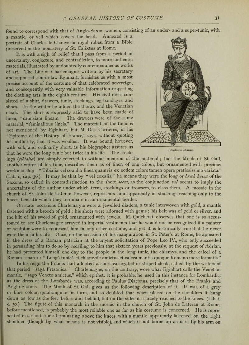 Charles le Chauve. found to correspond with that of Anglo-Saxon women, consisting of an under- and a super-tunic, with a mantle, or veil which covers the head. Annexed is a portrait of Charles le Chauve in royal robes, from a Bible preserved in the monastery of St. Calixtus at Rome. It is with a sigh of relief that I pass from a period of uncertainty, conjecture, and contradiction, to more authentic materials, illustrated by undoubtedly contemporaneous works of art. The Life of Charlemagne, written by his secretary and supposed son-in-law Eginhart, furnishes us with a most precise account of the costume of that celebrated sovereign, and consequently with very valuable information respecting the clothing arts in the eighth century. His civil dress con- sisted of a shirt, drawers, tunic, stockings, leg-bandages, and shoes. In the winter he added the thorax and the Venetian cloak. The shirt is expressly said to have been made of linen, “ camisiam lineam.” The drawers were of the same material, “ feminalibus lineis.” The material of the tunic is not mentioned by Eginhart, but M. Des Carrieres, in his ‘ Epitome of the History of France,’ says, without quoting his authority, that it was woollen. It was bound, however, w'ith silk, and ordinarily short, as his biographer assures us that he wore the long tunic but twice in his life. The stock- ings (tibialia) are simply referred to without mention of the material ; but the Monk of St. Gall, another writer of his time, describes them as of linen of one colour, but ornamented with precious workmanship : “ Tibialia vel coxalia linea quamvis ex eodem colore tamen opere pretiosissimo variata.” (Lib. i., cap. 36.) It may be that by “vel coxalia” he means they were the long or brech hosen of the Saxons, so called in contradistinction to the short socca, as the conjunction vel seems to imply the uncertainty of the author under which term, stockings or trowsers, to class them. A mosaic in the church of St. John de Lateran, however, represents him apparently in stockings reaching only to the knees, beneath which they terminate in an ornamental border. On state occasions Charlemagne wore a jewelled diadem, a tunic interwoven with gold, a mantle fastened with a brooch of gold ; his shoes were adorned with gems ; his belt was of gold or silver, and the hilt of his sword of gold, ornamented with jewels. M. Quicherat observes that one is so accus- tomed to see Charlemagne arrayed in imperial vestments that he would not be recognized if a painter or sculptor were to represent him in any other costume, and yet it is historically true that he never wore them in his life. Once, on the occasion of his inauguration in St. Peter’s at Rome, he appeared in the dress of a Roman patrician at the urgent solicitation of Pope Leo IV., who only succeeded in persuading him to do so by recalling to him that sixteen years previously, at the request of Adrian, he had presented himself one day to the people in the long tunic, the chlamys, and the calcei of a Roman senator : “ Longa tunica et chlamyde amictus et calcea mantis quoque Romano more formatis.” In his reign the Franks had adopted a short variegated or striped cloak, called by the writers of that period “saga Fresonica.” Charlemagne, on the contrary, wore what Eginhart calls the Venetian mantle, “sago Veneto amictus,” which epithet, it is probable, he used in this instance for Lombardic, as the dress of the Lombards was, according to Paulus Diaconus, precisely that of the Franks and Anglo-Saxons. The Monk of St. Gall gives us the following description of it. It was of a grey or blue colour, quadrangular in form, and so doubled that when placed on the shoulders it hung down as low as the feet before and behind, but on the sides it scarcely reached to the knees. (Lib. i. c. 30.) The figure of this monarch in the mosaic in the church of St. John de Lateran at Rome, before mentioned, is probably the most reliable one as far as his costume is concerned. He is repre- sented in a short tunic terminating above the knees, with a mantle apparently fastened on the right shoulder (though by what means is not visible), and which if not borne up as it is, by his arm on