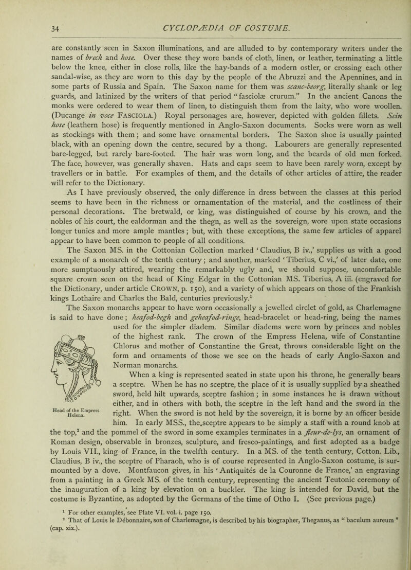 are constantly seen in Saxon illuminations, and are alluded to by contemporary writers under the names of brech and hose. Over these they wore bands of cloth, linen, or leather, terminating a little below the knee, either in close rolls, like the hay-bands of a modern ostler, or crossing each other sandal-wise, as they are worn to this day by the people of the Abruzzi and the Apennines, and in some parts of Russia and Spain. The Saxon name for them was scanc-beorg, literally shank or leg guards, and latinized by the writers of that period “fasciolae crurum.” In the ancient Canons the monks were ordered to wear them of linen, to distinguish them from the laity, who wore woollen. (Ducange in voce FASCIOLA.) Royal personages are, however, depicted with golden fillets. Scin hose (leathern hose) is frequently mentioned in Anglo-Saxon documents. Socks were worn as well as stockings with them ; and some have ornamental borders. The Saxon shoe is usually painted black, with an opening down the centre, secured by a thong. Labourers are generally represented bare-legged, but rarely bare-footed. The hair was worn long, and the beards of old men forked. The face, however, was generally shaven. Hats and caps seem to have been rarely worn, except by travellers or in battle. For examples of them, and the details of other articles of attire, the reader will refer to the Dictionary. As I have previously observed, the only difference in dress between the classes at this period seems to have been in the richness or ornamentation of the material, and the costliness of their personal decorations. The bretwald, or king, was distinguished of course by his crown, and the nobles of his court, the ealdorman and the thegn, as well as the sovereign, wore upon state occasions longer tunics and more ample mantles; but, with these exceptions, the same few articles of apparel appear to have been common to people of all conditions. The Saxon MS. in the Cottonian Collection marked ‘Claudius, B iv.,’ supplies us with a good example of a monarch of the tenth century; and another, marked ‘ Tiberius, C vi.,’ of later date, one more sumptuously attired, wearing the remarkably ugly and, we should suppose, uncomfortable square crown seen on the head of King Edgar in the Cottonian MS. Tiberius, A iii. (engraved for the Dictionary, under article CROWN, p. 150), and a variety of which appears on those of the Frankish kings Lothaire and Charles the Bald, centuries previously.1 The Saxon monarchs appear to have worn occasionally a jewelled circlet of gold, as Charlemagne is said to have done; heafod-begh and geheafod-ringe, head-bracelet or head-ring, being the names used for the simpler diadem. Similar diadems were worn by princes and nobles of the highest rank. The crown of the Empress Helena, wife of Constantine Chlorus and mother of Constantine the Great, throws considerable light on the form and ornaments of those we see on the heads of early Anglo-Saxon and Norman monarchs. When a king is represented seated in state upon his throne, he generally bears a sceptre. When he has no sceptre, the place of it is usually supplied by a sheathed sword, held hilt upwards, sceptre fashion; in some instances he is drawn without either, and in others with both, the sceptre in the left hand and the sword in the right. When the sword is not held by the sovereign, it is borne by an officer beside him. In early MSS., the,sceptre appears to be simply a staff with a round knob at the top,2 and the pommel of the sword in some examples terminates in a Jleur-de-lys, an ornament of Roman design, observable in bronzes, sculpture, and fresco-paintings, and first adopted as a badge by Louis VII., king of France, in the twelfth century. In a MS. of the tenth century, Cotton. Lib., Claudius, B iv., the sceptre of Pharaoh, who is of course represented in Anglo-Saxon costume, is sur- mounted by a dove. Montfaucon gives, in his ‘ Antiquites de la Couronne de France,’ an engraving from a painting in a Greek MS. of the tenth century, representing the ancient Teutonic ceremony of the inauguration of a king by elevation on a buckler. The king is intended for David, but the costume is Byzantine, as adopted by the Germans of the time of Otho I. (See previous page.) 1 For other examples, see Plate VI. vol. i. page 150. 2 That of Louis le Debonnaire, son of Charlemagne, is described by his biographer, Theganus, as “ baculum aureum ” (cap. xix.). Head of the Empress Helena.