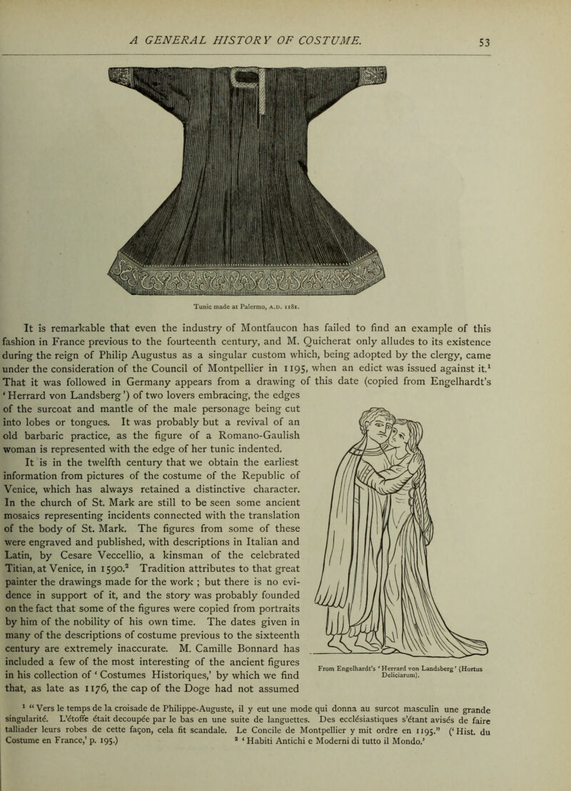 Tunic made at Palermo, a.d. ii8i. It is remarkable that even the industry of Montfaucon has failed to find an example of this fashion in France previous to the fourteenth century, and M. Quicherat only alludes to its existence during the reign of Philip Augustus as a singular custom which, being adopted by the clergy, came under the consideration of the Council of Montpellier in 1195, when an edict was issued against it.1 That it was followed in Germany appears from a drawing of this date (copied from Engelhardt’s ‘Herrard von Landsberg’) of two lovers embracing, the edges of the surcoat and mantle of the male personage being cut into lobes or tongues. It was probably but a revival of an old barbaric practice, as the figure of a Romano-Gaulish woman is represented with the edge of her tunic indented. It is in the twelfth century that we obtain the earliest information from pictures of the costume of the Republic of Venice, which has always retained a distinctive character. In the church of St. Mark are still to be seen some ancient mosaics representing incidents connected with the translation of the body of St. Mark. The figures from some of these were engraved and published, with descriptions in Italian and Latin, by Cesare Veccellio, a kinsman of the celebrated Titian, at Venice, in 1590.2 Tradition attributes to that great painter the drawings made for the work ; but there is no evi- dence in support of it, and the story was probably founded on the fact that some of the figures were copied from portraits by him of the nobility of his own time. The dates given in many of the descriptions of costume previous to the sixteenth century are extremely inaccurate. M. Camille Bonnard has included a few of the most interesting of the ancient figures . TT- . , . , From Engelhardt’s ‘Herrard von Landsberg’ (Hortus in his collection 01 Costumes Histonques, by which we find Deiidarum). that, as late as 1176, the cap of the Doge had not assumed 1 “Vers le temps de la croisade de Philippe-Auguste, il y eut une mode qui donna au surcot masculin une grande singularity. L’dtoffe dtait decouple par le bas en une suite de languettes. Des eccldsiastiques s’dtant avisds de faire talliader leurs robes de cette fagon, cela fit scandale. Le Concile de Montpellier y mit ordre en 1195.” (‘Hist, du Costume en France,’ p. 195.) 2 ‘ Habiti Antichi e Moderni di tutto il Mondo.’