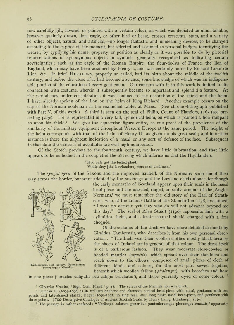 now carefully gilt, silvered, or painted with a certain colour, on which was depicted an unmistakable, however quaintly drawn, lion, eagle, or other bird or beast, crosses, crescents, stars, and a variety of other objects, natural and artificial,—no longer fantastic and unmeaning devices, to be changed according to the caprice of the moment, but selected and assumed as personal badges, identifying the wearer, by typifying his name, property, or position as clearly as it was possible to do by pictorial representations of synonymous objects or symbols generally recognized as indicating certain sovereignties ; such as the eagle of the Roman Empire, the fleur-de-lys of France, the lion of England, which may have been assumed by Henry I., and was certainly borne by Richard Cceur de Lion, &c. In brief, HERALDRY, properly so called, had its birth about the middle of the twelfth century, and before the close of it had become a science, some knowledge of which was an indispens- able portion of the education of every gentleman. Our concern with it in this work is limited to its connection with costume, wherein it subsequently became so important and splendid a feature. At the period now under consideration, it was confined to the decoration of the shield and the helm. I have already spoken of the lion on the helm of King Richard. Another example occurs on the cap of the Norman nobleman in the enamelled tablet at Mans. (See chromo-lithograph published with Part V. of this work.) A third is seen on the seal of Philip, Count of Flanders, 1163 (see pre- ceding page). He is represented in a very tall, cylindrical helm, on which is painted a lion rampant as upon his shield.1 We give the equestrian figure entire, as one proof of the prevalence of the similarity of the military equipment throughout Western Europe at the same period. The height of the helm corresponds with that of the helm of Henry II., as given on his great seal ; and in neither instance is there the slightest indication of a nasal or any sort of defence of the face. Subsequent to that date the varieties of aventailes are well-nigh numberless. Of the Scotch previous to the fourteenth century, we have little information, and that little appears to be embodied in the couplet of the old song which informs us that the Highlanders “ Had only got the belted plaid, While they [the Lowlanders] were mail-clad men.” The rynged byrn of the Saxons, and the improved hauberk of the Normans, soon found their way across the border, but were adopted by the sovereign and the Lowland chiefs alone; for though the early monarchs of Scotland appear upon their seals in the nasal head-piece and the mascled, ringed, or scaly armour of the Anglo- Normans,2 we must remember the old story of the Earl of Strath- earn, who, at the famous Battle of the Standard in 1138, exclaimed, “ I wear no armour, yet they who do will not advance beyond me this day.” The seal of Alan Stuart (1190) represents him with a cylindrical helm, and a heater-shaped shield charged with a fess chequee. Of the costume of the Irish we have more detailed accounts by Giraldus Cambrensis, who describes it from his own personal obser- vation : “ The Irish wear their woollen clothes mostly black because the sheep of Ireland are in general of that colour. The dress itself is of a barbarous fashion. They wear moderate close-cowled or hooded mantles {capntiis), which spread over their shoulders and reach down to the elbows, composed of small pieces of cloth of insh costu^e^* century.^From contem- different kinds and colours, for the most part sewed together, beneath which woollen fallins (phalanges), with breeches and hose in one piece (‘brachis caligatis seu caligis brachatis’), and those generally dyed of some colour.”3 1 Olivarius Vredius, * Sigil. Com. Fland.,’ p. 18. The colour of the Flemish lion was black. 2 Duncan II. (1094-1098) is in trellised hauberk and chausses, conical head-piece with nasal, gonfanon with two points, and kite-shaped shield; Edgar (1098-1107) in ring mail over long tunic, nasal head-piece, and gonfanon with three points. (Vide Descriptive Catalogue of Ancient Scottish Seals, by Henry Laing, Edinburgh, 1850.) 3 The passage is rather confused : “ Variisque colorum generibus paniculorumque plerumque consutis,” apparently