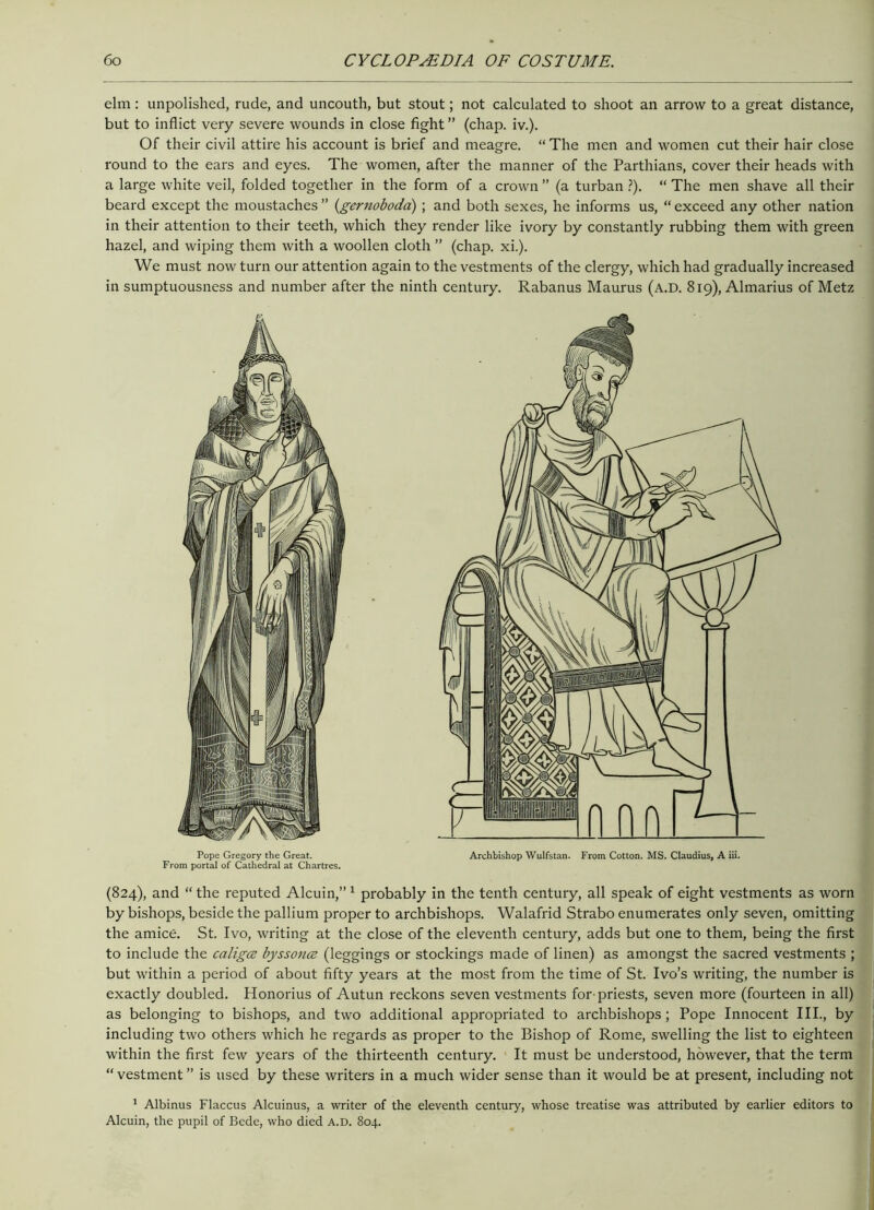 elm: unpolished, rude, and uncouth, but stout; not calculated to shoot an arrow to a great distance, but to inflict very severe wounds in close fight ” (chap. iv.). Of their civil attire his account is brief and meagre. “ The men and women cut their hair close round to the ears and eyes. The women, after the manner of the Parthians, cover their heads with a large white veil, folded together in the form of a crown ” (a turban ?). “ The men shave all their beard except the moustaches ” (gernoboda) ; and both sexes, he informs us, “ exceed any other nation in their attention to their teeth, which they render like ivory by constantly rubbing them with green hazel, and wiping them with a woollen cloth ” (chap. xi.). We must now turn our attention again to the vestments of the clergy, which had gradually increased in sumptuousness and number after the ninth century. Rabanus Maurus (a.D. 819), Almarius of Metz (824), and “ the reputed Alcuin,” 1 probably in the tenth century, all speak of eight vestments as worn by bishops, beside the pallium proper to archbishops. Walafrid Strabo enumerates only seven, omitting the amice. St. Ivo, writing at the close of the eleventh century, adds but one to them, being the first to include the caligcs byssonce (leggings or stockings made of linen) as amongst the sacred vestments ; but within a period of about fifty years at the most from the time of St. Ivo’s writing, the number is exactly doubled. Honorius of Autun reckons seven vestments for-priests, seven more (fourteen in all) as belonging to bishops, and two additional appropriated to archbishops; Pope Innocent III., by including two others which he regards as proper to the Bishop of Rome, swelling the list to eighteen within the first few years of the thirteenth century. It must be understood, however, that the term “ vestment ” is used by these writers in a much wider sense than it would be at present, including not 1 Albinus Flaccus Alcuinus, a writer of the eleventh century, whose treatise was attributed by earlier editors to Alcuin, the pupil of Bede, who died a.d. 804.