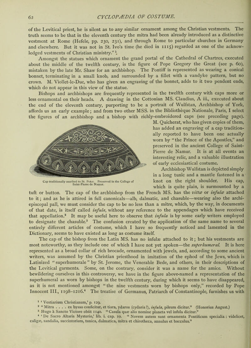 of the Levitical priest, he is silent as to any similar ornament among the Christian vestments. The truth seems to be that in the eleventh century the mitra had been already introduced as a distinctive vestment at Rome (Hefele, pp. 230, 231), and through Rome to particular churches in Germany and elsewhere. But it was not in St. Ivo’s time (he died in 1115) regarded as one of the acknow- ledged vestments of Christian ministry.” \ Amongst the statues which ornament the grand portal of the Cathedral of Chartres, executed about the middle of the twelfth century, is the figure of Pope Gregory the Great (see p. 60), mistaken by the late Mr. Shaw for an archbishop. The Pontiff is represented as wearing a conical bonnet, terminating in a small knob, and surrounded by a fillet with a vandyke pattern, but no crown. M. Viollet-le-Duc, who has given an engraving of the bonnet, adds to it two pendent ends, which do not appear in this view of the statue. Bishops and archbishops are frequently represented in the twelfth century with caps more or less ornamental on their heads. A drawing in the Cottonian MS. Claudius, A iii., executed about the end of the eleventh century, purporting to be a portrait of Wulfstan, Archbishop of York, affords us an early example; and from two other MSS. in the Bibliotheque Nationale, Paris, I select the figures of an archbishop and a bishop with richly-embroidered caps (see preceding page). M. Quicherat, who has given copies of them, has added an engraving of a cap tradition- ally reported to have been one actually worn by “ the Prince of the Apostles,” and preserved in the ancient College of Saint- Pierre de Namur. It is at all events an interesting relic, and a valuable illustration of early ecclesiastical costume. Archbishop Wulfstan is depicted simply in a long tunic and a mantle fastened in a knot on the right shoulder. His cap, which is quite plain, is surmounted by a tuft or button. The cap of the archbishop from the French MS. has the vittce or inf nice attached to it; and as he is attired in full canonicals—alb, dalmatic, and chasuble—wearing also the archi- episcopal pall, we must consider the cap to be no less than a mitre, which, by the way, in documents of that date, is itself called infula, without any reference to the appendages which have received that appellation.1 2 It may be useful here to observe that infula is by some early writers employed to designate the chasuble.3 The confusion created by the application of the same name to several entirely different articles of costume, which I have so frequently noticed and lamented in the Dictionary, seems to have existed as long as costume itself. The cap of the bishop from the Latin MS. has no infulae attached to it; but his vestments are most noteworthy, as they include one of which I have not yet spoken—the superhumeral. It is here represented as a broad collar of rich brocade, ornamented with jewels, and, according to some ancient writers, was assumed by the Christian priesthood in imitation of the ephod of the Jews, which is Latinized “ superhumerale ” by St. Jerome, the Venerable Bede, and others, in their descriptions of the Levitical garments. Some, on the contrary, consider it was a name for the amice. Without bewildering ourselves in this controversy, we have in the figure above-named a representation of the superhumeral as worn by bishops in the twelfth century, during which it seems to have disappeared, as it is not mentioned amongst “ the nine vestments worn by bishops only,” recorded by Pope Innocent III., 1198-1216.4 The treatise of Germanus, Patriarch of Constantinople, furnishes us with 1 ‘ Vestiarium Christianum,’ p. 129. 2 “ Mitra .... ex bysso conficitur, et tiara, ydaros (cydaris?), infula, pileum dicitur.” (Honorius August.) 3 Hugo k Sancto Victore obiit 1140. “ Casula quse alio nomine planeta vel infula dicitur.” 4 ‘ De Sacro Altaris Mysterio/ lib. i. cap. 10. “ Novem autem sunt ornamenta Pontifkum specialia : videlicet, caligse, sandalia, succintorium, tunica, dalmatica, mitra et chirotheca, annulus et bacculus.” Cap traditionally ascribed to St. Peter. Preserved in the College of Saint-Pierre de Namur.