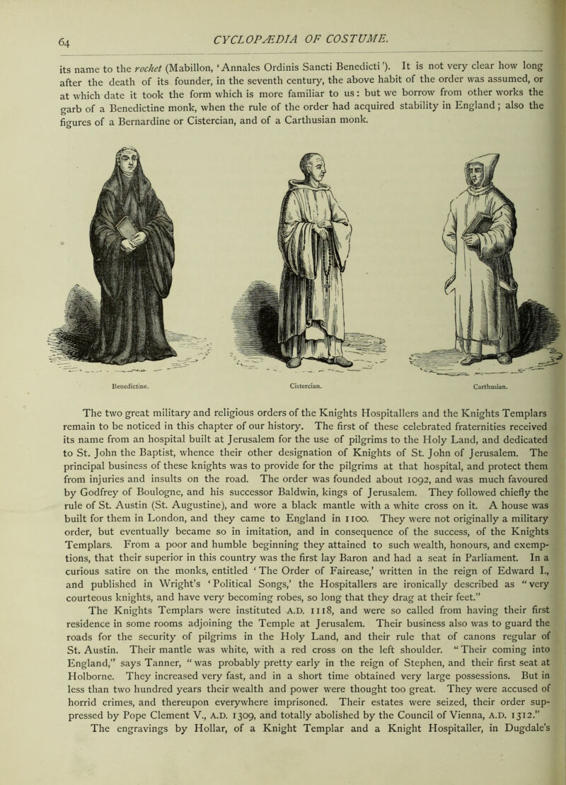 its name to the rochet (Mabillon, ‘ Annales Ordinis Sancti Benedicti’). It is not very clear how long after the death of its founder, in the seventh century, the above habit of the order was assumed, or at which date it took the form which is more familiar to us: but we borrow from other works the garb of a Benedictine monk, when the rule of the order had acquired stability in England; also the figures of a Bernardine or Cistercian, and of a Carthusian monk. Benedictine. Cistercian. Carthusian. The two great military and religious orders of the Knights Hospitallers and the Knights Templars remain to be noticed in this chapter of our history. The first of these celebrated fraternities received its name from an hospital built at Jerusalem for the use of pilgrims to the Holy Land, and dedicated to St. John the Baptist, whence their other designation of Knights of St. John of Jerusalem. The principal business of these knights was to provide for the pilgrims at that hospital, and protect them from injuries and insults on the road. The order was founded about 1092, and was much favoured by Godfrey of Boulogne, and his successor Baldwin, kings of Jerusalem. They followed chiefly the rule of St. Austin (St. Augustine), and wore a black mantle with a white cross on it. A house was built for them in London, and they came to England in 1100. They were not originally a military order, but eventually became so in imitation, and in consequence of the success, of the Knights Templars. Erom a poor and humble beginning they attained to such wealth, honours, and exemp- tions, that their superior in this country was the first lay Baron and had a seat in Parliament. In a curious satire on the monks, entitled ‘ The Order of Fairease,’ written in the reign of Edward I., and published in Wright’s ‘Political Songs,’ the Hospitallers are ironically described as “very courteous knights, and have very becoming robes, so long that they drag at their feet.” The Knights Templars were instituted A.D. 1118, and were so called from having their first residence in some rooms adjoining the Temple at Jerusalem. Their business also was to guard the roads for the security of pilgrims in the Holy Land, and their rule that of canons regular of St. Austin. Their mantle was white, with a red cross on the left shoulder. “ Their coming into England,” says Tanner, “was probably pretty early in the reign of Stephen, and their first seat at Holborne. They increased very fast, and in a short time obtained very large possessions. But in less than two hundred years their wealth and power were thought too great. They were accused of horrid crimes, and thereupon everywhere imprisoned. Their estates were seized, their order sup- pressed by Pope Clement V., A.D. 1309, and totally abolished by the Council of Vienna, A.D. 1312.” The engravings by Hollar, of a Knight Templar and a Knight Hospitaller, in Dugdale’s