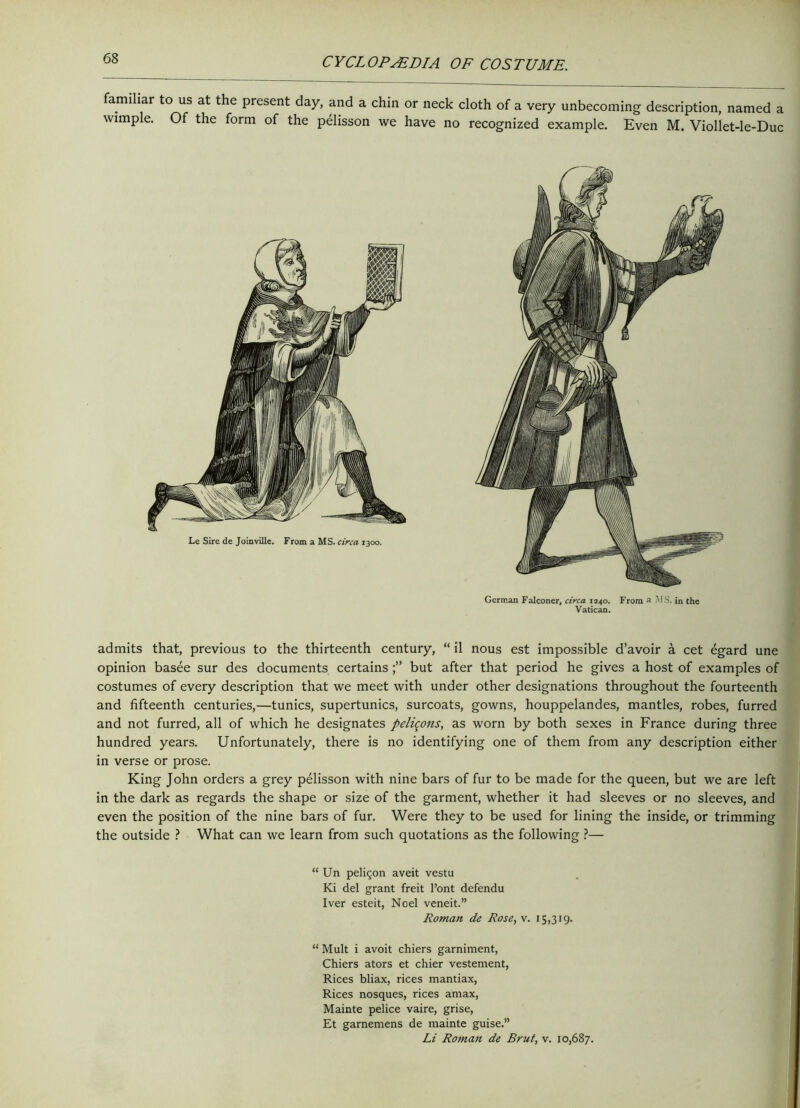 familiar to us at the present day, and a chin or neck cloth of a very unbecoming description, named a wimple. Of the form of the pelisson we have no recognized example. Even M. Viollet-le-Duc German Falconer, circa 1240. From a MS. in the Vatican. admits that, previous to the thirteenth century, “ il nous est impossible d’avoir a cet egard une opinion basee sur des documents certains but after that period he gives a host of examples of costumes of every description that we meet with under other designations throughout the fourteenth and fifteenth centuries,—tunics, supertunics, surcoats, gowns, houppelandes, mantles, robes, furred and not furred, all of which he designates peli^ons, as worn by both sexes in France during three hundred years. Unfortunately, there is no identifying one of them from any description either in verse or prose. King John orders a grey pelisson with nine bars of fur to be made for the queen, but we are left in the dark as regards the shape or size of the garment, whether it had sleeves or no sleeves, and even the position of the nine bars of fur. Were they to be used for lining the inside, or trimming the outside ? What can we learn from such quotations as the following ?— “ Un peli$on aveit vestu Ki del grant freit l’ont defendu Iver esteit, Noel veneit.” Roman de Rose, v. 15,319. “ Mult i avoit chiers garniment, Chiers ators et chier vestement, Rices bliax, rices mantiax, Rices nosques, rices amax, Mainte pelice vaire, grise, Et garnemens de mainte guise.” Li Roman de Brut, v. 10,687.