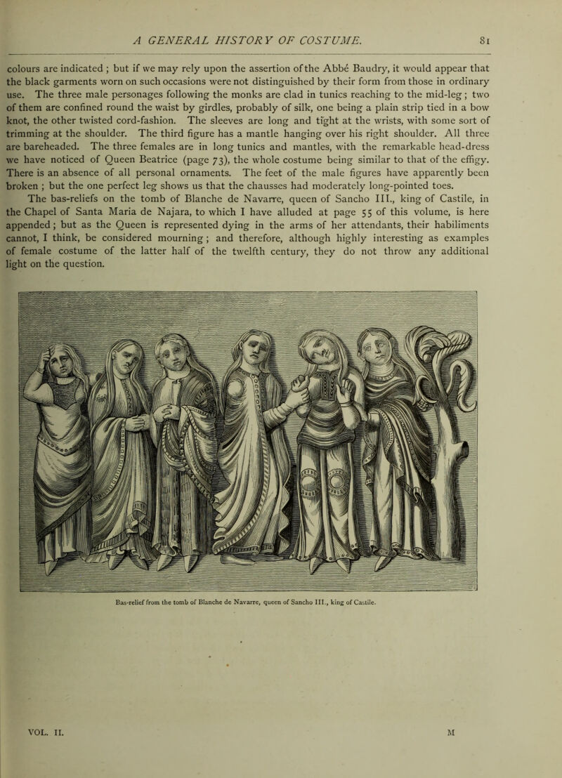 colours are indicated ; but if we may rely upon the assertion of the Abbe Baudry, it would appear that the black garments worn on such occasions were not distinguished by their form from those in ordinary use. The three male personages following the monks are clad in tunics reaching to the mid-leg; two of them are confined round the waist by girdles, probably of silk, one being a plain strip tied in a bow knot, the other twisted cord-fashion. The sleeves are long and tight at the wrists, with some sort of trimming at the shoulder. The third figure has a mantle hanging over his right shoulder. All three are bareheaded. The three females are in long tunics and mantles, with the remarkable head-dress we have noticed of Queen Beatrice (page 73), the whole costume being similar to that of the effigy. There is an absence of all personal ornaments. The feet of the male figures have apparently been broken ; but the one perfect leg shows us that the chausses had moderately long-pointed toes. The bas-reliefs on the tomb of Blanche de Navarre, queen of Sancho III., king of Castile, in the Chapel of Santa Maria de Najara, to which I have alluded at page 55 of this volume, is here appended; but as the Queen is represented dying in the arms of her attendants, their habiliments cannot, I think, be considered mourning ; and therefore, although highly interesting as examples of female costume of the latter half of the twelfth century, they do not throw any additional light on the question. Bas-relief from the tomb of Blanche de Navarre, queen of Sancho III., king of Castile. VOL. II. M