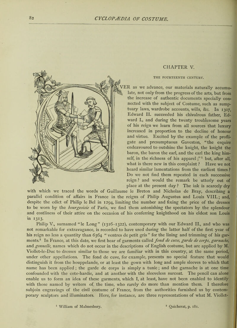 CHAPTER V. THE FOURTEENTH CENTURY. g^VER as we advance, our materials naturally accumu- late, not only from the progress of the arts, but from the increase of authentic documents specially con- nected with the subject of Costume, such as sump- tuary laws, wardrobe accounts, wills, &c. In 1307, Edward II. succeeded his chivalrous father, Ed- ward I., and during the twenty troublesome years of his reign we learn from all sources that luxury increased in proportion to the decline of honour and virtue. Excited by the example of the profli- gate and presumptuous Gaveston, “the esquire endeavoured to outshine the knight, the knight the baron, the baron the earl, and the earl the king him- self, in the richness of his apparel 1 but, after all, what is there new in this complaint ? Have we not heard similar lamentations from the earliest times ? Do we not find them repeated in each successive reign ? and would the remark be utterly out of place at the present day ? The ink is scarcely dry with which we traced the words of Guillaume le Breton and Nicholas de Bray, describing a parallel condition of affairs in France in the reigns of Philip Augustus and Louis VIII.; and, despite the edict of Philip le Bel in 1294, limiting the number and fixing the price of the dresses to be worn by the bourgeoisie of Paris, we find them astonishing the spectators by the splendour and costliness of their attire on the occasion of his conferring knighthood on his eldest son Louis in 1313- Philip V., surnamed “le Long” (1316-1322), contemporary with our Edward II., and who was not remarkable for extravagance, is recorded to have used during the latter half of the first year of his reign no less a quantity than 6364 “ ventres de petit gris ” for the lining and trimming of his gar- ments.2 In France, at this date, we first hear of garments called fond de cuve, garde de corps, garnache, and gojuielle, names which do not occur in the descriptions of English costume, but are applied by M. Viollet-le-Duc to dresses similar to those we are familiar with in this country, at the same period, under other appellations. The fond de cuve, for example, presents no special feature that would distinguish it from the houppelande, or at least the gown with long and ample sleeves to which that name has been applied ; the garde de corps is simply a tunic; and the garnache is at one time confounded with the cote-hardie, and at another with the sleeveless surcoat. The pencil can alone enable us to form an idea of these garments, which I, at least, have not been enabled to identify with those named by writers of the time, who rarely do more than mention them. I therefore subjoin engravings of the civil costume of France, from the authorities furnished us by contem- porary sculptors and illuminators. Here, for instance, are three representations of what M. Viollet- 1 William of Malmesbury. 2 Quicherat, p. 181.