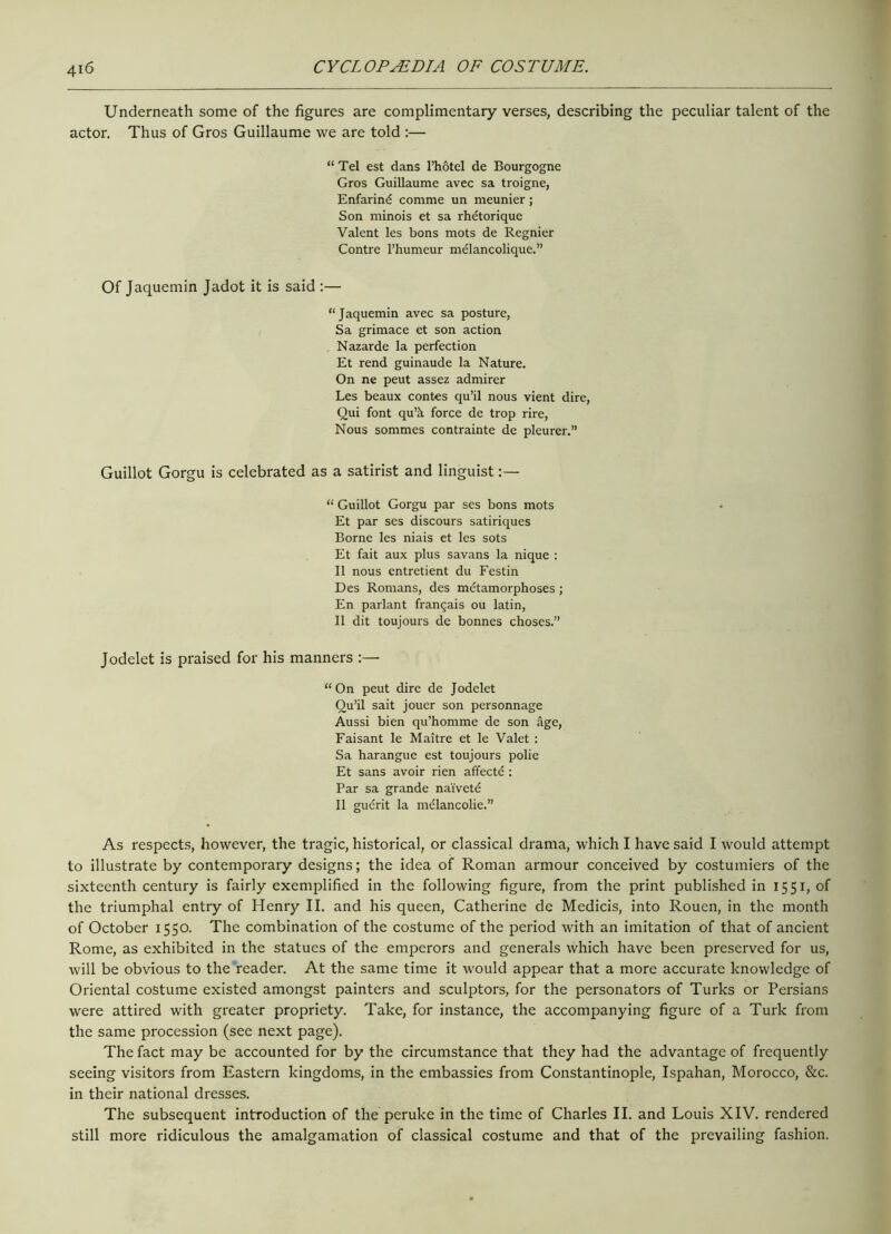 Underneath some of the figures are complimentary verses, describing the peculiar talent of the actor. Thus of Gros Guillaume we are told :— “ Tel est dans l’hotel de Bourgogne Gros Guillaume avec sa troigne, Enfarind comme un meunier; Son minois et sa rhetorique Valent les bons mots de Regnier Contre l’humeur mdlancolique.” Of Jaquemin Jadot it is said :— “Jaquemin avec sa posture, Sa grimace et son action Nazarde la perfection Et rend guinaude la Nature. On ne peut assez admirer Les beaux contes qu’il nous vient dire, Qui font qu’;\ force de trop rire, Nous sommes contrainte de pleurer.” Guillot Gorgu is celebrated as a satirist and linguist “ Guillot Gorgu par ses bons mots Et par ses discours satiriques Borne les niais et les sots Et fait aux plus savans la nique : II nous entretient du Festin Des Romans, des metamorphoses; En parlant frangais ou latin, II dit toujours de bonnes choses.” Jodelet is praised for his manners :— “On peut dire de Jodelet Qu’il sait jouer son personnage Aussi bien qu’homme de son age, Faisant le Maitre et le Valet : Sa harangue est toujours polie Et sans avoir rien affectd : Par sa grande naivete II gudrit la melancolie.” As respects, however, the tragic, historical, or classical drama, which I have said I would attempt to illustrate by contemporary designs; the idea of Roman armour conceived by costumiers of the sixteenth century is fairly exemplified in the following figure, from the print published in 1551, of the triumphal entry of Henry II. and his queen, Catherine de Medicis, into Rouen, in the month of October 1550. The combination of the costume of the period with an imitation of that of ancient Rome, as exhibited in the statues of the emperors and generals which have been preserved for us, will be obvious to the reader. At the same time it would appear that a more accurate knowledge of Oriental costume existed amongst painters and sculptors, for the personators of Turks or Persians were attired with greater propriety. Take, for instance, the accompanying figure of a Turk from the same procession (see next page). The fact may be accounted for by the circumstance that they had the advantage of frequently seeing visitors from Eastern kingdoms, in the embassies from Constantinople, Ispahan, Morocco, &c. in their national dresses. The subsequent introduction of the peruke in the time of Charles II. and Louis XIV. rendered still more ridiculous the amalgamation of classical costume and that of the prevailing fashion.