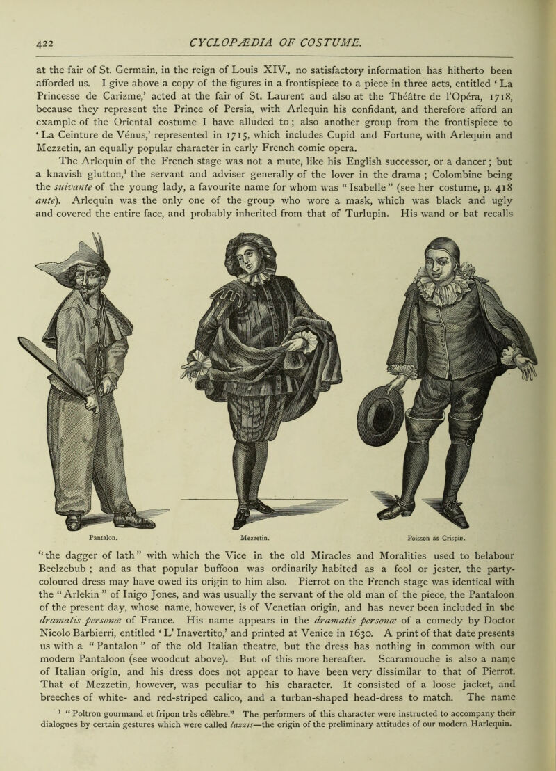 at the fair of St. Germain, in the reign of Louis XIV., no satisfactory information has hitherto been afforded us. I give above a copy of the figures in a frontispiece to a piece in three acts, entitled ‘ La Princesse de Carizme,’ acted at the fair of St. Laurent and also at the Theatre de l’Opera, 1718, because they represent the Prince of Persia, with Arlequin his confidant, and therefore afford an example of the Oriental costume I have alluded to; also another group from the frontispiece to ‘La Ceinture de Venus,’ represented in 1715, which includes Cupid and Fortune, with Arlequin and Mezzetin, an equally popular character in early French comic opera. The Arlequin of the French stage was not a mute, like his English successor, or a dancer; but a knavish glutton,1 the servant and adviser generally of the lover in the drama ; Colombine being the suivante of the young lady, a favourite name for whom was “ Isabelle” (see her costume, p. 418 ante). Arlequin was the only one of the group who wore a mask, which was black and ugly and covered the entire face, and probably inherited from that of Turlupin. His wand or bat recalls ‘‘the dagger of lath” with which the Vice in the old Miracles and Moralities used to belabour Beelzebub ; and as that popular buffoon was ordinarily habited as a fool or jester, the party- coloured dress may have owed its origin to him also. Pierrot on the French stage was identical with the “ Arlekin ” of Inigo Jones, and was usually the servant of the old man of the piece, the Pantaloon of the present day, whose name, however, is of Venetian origin, and has never been included in the dramatis personce of France. His name appears in the dramatis personce of a comedy by Doctor Nicolo Barbierri, entitled ‘ L’ Inavertito,’ and printed at Venice in 1630. A print of that date presents us with a “ Pantalon ” of the old Italian theatre, but the dress has nothing in common with our modern Pantaloon (see woodcut above). But of this more hereafter. Scaramouche is also a name of Italian origin, and his dress does not appear to have been very dissimilar to that of Pierrot. That of Mezzetin, however, was peculiar to his character. It consisted of a loose jacket, and breeches of white- and red-striped calico, and a turban-shaped head-dress to match. The name 1 “ Poltron gourmand et fripon tr£s c£l£bre.” The performers of this character were instructed to accompany their dialogues by certain gestures which were called lazzis—the origin of the preliminary attitudes of our modern Harlequin.