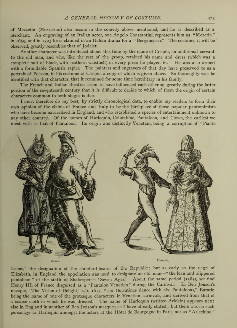 of Mezzetin (Mezzetino) also occurs in the comedy above mentioned, and he is described as a merchant. An engraving of an Italian actor, one Angelo Constantini, represents him as “Mezetin” in 1659, and in 1723 he is claimed in an Italian drama for a “ Bergamasco.” The costume, it will be observed, greatly resembles that of Jodelet. Another character was introduced about this time by the name of Crispin, an additional servant to the old man, and who, like the rest of the group, retained his name and dress (which was a complete suit of black, with leathern waistbelt) in every piece he played in. He was also armed with a formidable Spanish rapier. The painters and engravers of that day have preserved to us a portrait of Poisson, in his costume of Crispin, a copy of which is given above. So thoroughly was he identified with that character, that it remained for some time hereditary in his family. The French and Italian theatres seem to have influenced each other so greatly during the latter portion of the seventeenth century that it is difficult to decide to which of them the origin of certain characters common to both stages is due. I must therefore do my best, by strictly chronological data, to enable my readers to form their own opinion of the claims of France and Italy to be the birthplace of those popular pantomimists who have become naturalized in England, and who established a species of entertainment unknown to any other country. Of the names of Harlequin, Columbine, Pantaloon, and Clown, the earliest we meet with is that of Pantaloon. Its origin was distinctly Venetian, being a corruption of “ Piante Zanue. Mattasin. Leone,” the designation of the standard-bearer of the Republic ; but as early as the reign of Elizabeth, in England, the appellation was used to designate an old man—“ the lean and slippered pantaloon” of the sixth of Shakespere’s ‘Seven Ages.’ About the same period (1585), we find Henry III. of France disguised as a “Pantalon Venetien ” during the Carnival. In Ben Jonson’s masque, ‘The Vision of Delight,’ A.D. 1617, “six Burratines dance with six Pantaloons,” Buratin being the name of one of the grotesque characters in Venetian carnivals, and derived from that of a coarse cloth in which he was dressed. The name of Harlequin (written Arlekin) appears next also in England in'another of Ben Jonson’s masques, as I have already stated ; but there was no such personage as Harlequin amongst the actors at the H6tel de Bourgogne in Paris, nor as “Arlechino”