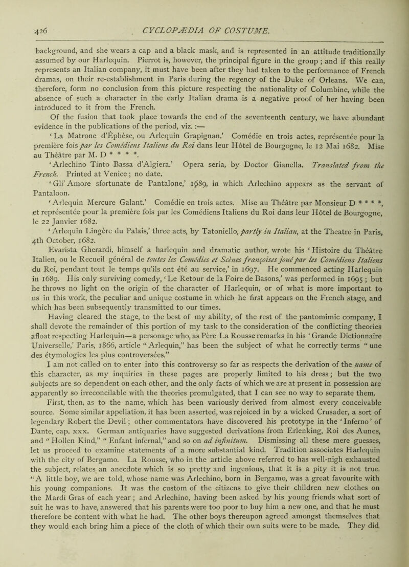 background, and she wears a cap and a black mask, and is represented in an attitude traditionally assumed by our Harlequin. Pierrot is, however, the principal figure in the group ; and if this really represents an Italian company, it must have been after they had taken to the performance of French dramas, on their re-establishment in Paris during the regency of the Duke of Orleans. We can, therefore, form no conclusion from this picture respecting the nationality of Columbine, while the absence of such a character in the early Italian drama is a negative proof of her having been introduced to it from the French. Of the fusion that took place towards the end of the seventeenth century, we have abundant evidence in the publications of the period, viz. :— ‘ La Matrone d’Ephese, ou Arlequin Grapignan.’ Comedie en trois actes, representee pour la premiere fois par les Comldiens Italiens du Roi dans leur H6tel de Bourgogne, le 12 Mai 1682. Mise au Theatre par M. D * * * *. ‘Arlechino Tinto Bassa d’Algiera.’ Opera seria, by Doctor Gianella. Translated from the French. Printed at Venice ; no date. ‘ Gli’ Amore sfortunate de Pantalone,’ 1089, in which Arlechino appears as the servant of Pantaloon. ‘ Arlequin Mercure Galant.’ Comedie en trois actes. Mise au Theatre par Monsieur D * * * *, et representee pour la premiere fois par les Comediens Italiens du Roi dans leur H6tel de Bourgogne, le 22 Janvier 1682. ‘Arlequin Lingere du Palais,’ three acts, by Tatoniello, partly in Italian, at the Theatre in Paris, 4th October, 1682. Evarista Gherardi, himself a harlequin and dramatic author, wrote his ‘ Histoire du Theatre Italien, ou le Recueil general de toutes les Comedies et Schies frangoises jone par les Comediens Italiens du Roi, pendant tout le temps qu’ils ont ete au service,’ in 1697. He commenced acting Harlequin in 1689. His only surviving comedy, ‘Le Retour de la Foire de Basons,’ was performed in 1695 ; but he throws no light on the origin of the character of Harlequin, or of what is more important to us in this work, the peculiar and unique costume in which he first appears on the French stage, and which has been subsequently transmitted to our times. Having cleared the stage, to the best of my ability, of the rest of the pantomimic company, I shall devote the remainder of this portion of my task to the consideration of the conflicting theories afloat respecting Harlequin—a personage who, as Pere La Rousse remarks in his ‘Grande Dictionnaire Universelle,’ Paris, 1866, article “Arlequin,” has been the subject of what he correctly terms “ une des etymologies les plus controversies.” I am not called on to enter into this controversy so far as respects the derivation of the name of this character, as my inquiries in these pages are properly limited to his dress; but the two subjects are so dependent on each other, and the only facts of which we are at present in possession are apparently so irreconcilable with the theories promulgated, that I can see no way to separate them. First, then, as to the name, which has been variously derived from almost every conceivable source. Some similar appellation, it has been asserted, was rejoiced in by a wicked Crusader, a sort of legendary Robert the Devil; other commentators have discovered his prototype in the ‘ Inferno ’ of Dante, cap. xxx. German antiquaries have suggested derivations from Erlenking, Roi des Aunes, and “ Hollen Kind,” “ Enfant infernal,” and so on ad infinitum. Dismissing all these mere guesses, let us proceed to examine statements of a more substantial kind. Tradition associates Harlequin with the city of Bergamo. La Rousse, who in the article above referred to has well-nigh exhausted the subject, relates an anecdote which is so pretty and ingenious, that it is a pity it is not true. “A little boy, we are told, whose name was Arlechino, born in Bergamo, was a great favourite with his young companions. It was the custom of the citizens to give their children new clothes on the Mardi Gras of each year ; and Arlechino, having been asked by his young friends what sort of suit he was to have, answered that his parents were too poor to buy him a new one, and that he must therefore be content with what he had. The other boys thereupon agreed amongst themselves that they would each bring him a piece of the cloth of which their own suits were to be made. They did