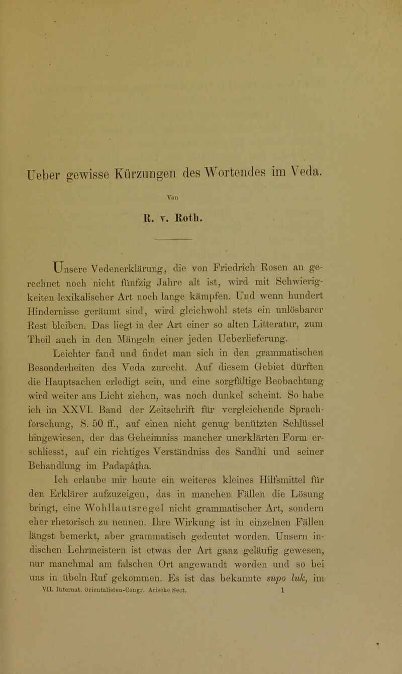 üeber gewisse Kürzungen des Wertendes im Veda. Von K. V. Rotli. Unsere Vedenerklärimg, die von Friedi-ieh Rosen an ge- rechnet noch nicht fünfzig Jahre alt ist, wird mit Schwierig- keiten lexikalischer Art noch lange kämpfen. Und wenn hundert Hindernisse geräumt sind, wird gleichwohl stets ein unlösbare)' Rest bleiben. Das liegt in der Art einer so alten Litteratur, zum Theil auch in den Mängeln einer jeden Ueberliefcrung. Leichter fand und findet man sich in den gi-ammatischen Besonderheiten des Veda zurecht. Auf diesem Gebiet düi’ften die Hauptsachen erledigt sein, und eine sorgfältige Beobachtung wird weiter ans Licht ziehen, was noch dunkel scheint. So habe ich im XXVI. Band der Zeitsclu*ift flü’ vergleichende Sprach- forschung, S. 50 ff., auf einen nicht genug benützten Schlüssel hingewiesen, der das Geheimniss mancher unerklärten Form er- schliesst, auf ein richtiges Verständniss des Sandhi und seiner Behandlung im Padapafha. Ich erlaube mir heute ein weiteres kleines Hilfsmittel für den Erldärcr aufzuzeigen, das in manchen Fällen die Lösung bringt, eine Wohllautsregel nicht grammatischer Art, sondern eher rhetorisch zu neunen. Rire Wh’kmig ist in einzelnen Fällen längst bemerkt, aber grammatisch gedeutet worden. Unsern in- dischen Lehrmeistern ist etwas der Art ganz geläufig gewesen, nur manchmal am falschen Ort angewandt Avorden und so bei uns in übelii Ruf gekommen. Es ist das bekannte supo Ink, im