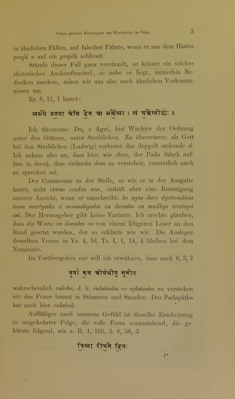 in ähnlichen Fällen, auf falscher Fährte, wenn er aus dem Hiatus prajd u auf ein prajäh schliesst. Stünde dieser Fall ganz vereinzelt, so könnte ein solches rlietorisches Auskunftsmittcl, so nahe es liegt, immerhin Be- denken machen, sehen wir uns also nach ähnlichen Vorkomm- nissen um. Rr. 8, 11, 1 lautet: WrfTr I ^ II Ich übersetze: Du, o Agni, bist Wächter der Ordnung unter den Göttern, unter Stci’bliehen. Zu übersetzen: als Gott bei den Sterblichen (Liuhvig) verbietet das doppelt stehende d. Ich nehme also an, dass liier, Avic oben, der Pada falsch auf- lösc in devaJi, dass vielmehr deve zu verstehen, vermutlich auch zu sprechen sei. Der Commentar zu der Stelle, so wie er in der Ausgabe lautet, sieht etAvas confus aus, enthält aber eine Bestätigung unserer Ansicht, wenn er umschreibt: he agne devo dyotamdnas tvam martgeshv d manushyesliu ca devesJm ca madhye vratapd asi. Der Herausgeber gibt keine Variante. Ich möchte glauben, dass die Worte ca deveshu ca A’on einem klügeren Leser an den Rand gesetzt Avurden, der so erklärte aahc Avir. Die Ausleger desselben Verses in Vs. 4, 16, Ts. I, 1, 14, 4 bleiben bei dem NorainatiA'. Im Vorübergehen nur Avill ich erAvähnen, dass auch 6, 3, 7 «i _ s* Os ^ Avahrscheinlich rukshe, d. h. ruksheshu = vrkshesku zu verstehen ist: das Feuer braust in Stämmen und Stauden. Der Padapätha hat auch hier rukshah. Auffälliger nach unserem Gefühl ist dieselbe Frscheinung in umgekehrter Folge, die v^olle Form voranstchend, die ge- kürzte folgend, AAde z. B. 1, 105, 5. 8, 58, 3 1»