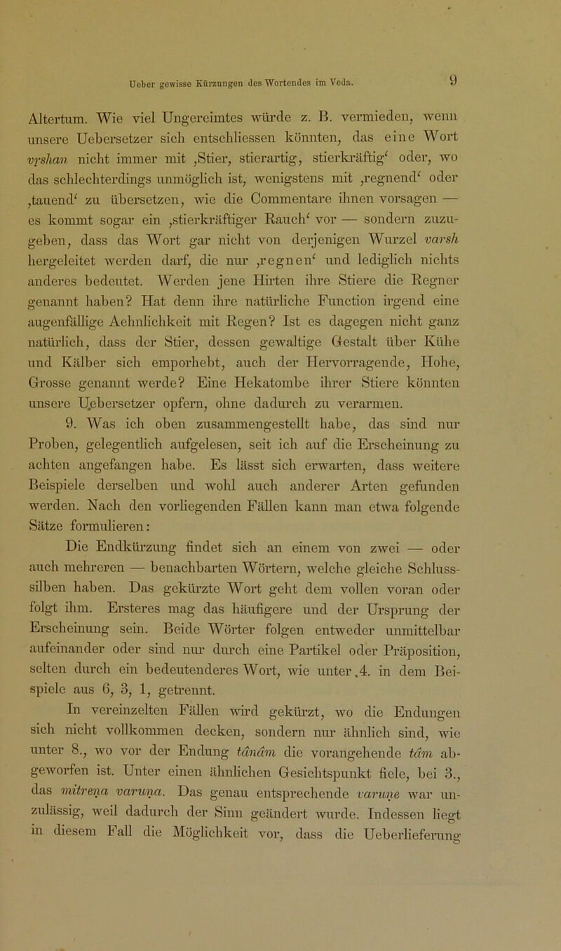 Altertum. Wie viel Ungereimtes würde z. B. vermieden, wenn unsere Uebersetzer sich entschliesscn könnten, das eine Wort vrshan nicht immer mit ,Stier, stierartig, stierkräftig^ oder, wo das schlechterdings unmöglich ist, wenigstens mit ,regnend^ oder ,tauend‘ zu übersetzen, -wie die Commentare ihnen vorsagen — es kommt sogar ein ,stierkräftiger Rauch^ vor — sondern zuzu- geben, dass das Wort gar nicht von derjenigen Wurzel varsh hergeleitet Averden darf, die nur ,regnen' und lediglich nichts anderes bedeutet. Werden jene Hkten ihre Stiere die Regner genannt haben? Hat denn ihre natürliche Function irgend eine augenfällige Aehnlichkeit mit Regen? Ist es dagegen nicht ganz natürlich, dass der Stier, dessen gewaltige Gestalt über Kühe und Kälber sich emporhebt, auch der Hei'vorragende, Hohe, Grosse genannt werde? Eine Hekatombe ihrer Stiere könnten unsere U.ebersetzer opfern, ohne dadurch zu verarmen. 9. Was ich oben zusammengestellt habe, das sind nur Proben, gelegentlich aufgelesen, seit ich auf die Erscheinung zu achten angefangen habe. Es lässt sich erwarten, dass weitere Beispiele derselben und wohl auch anderer Arten gefunden werden. Nach den vorliegenden Fällen kann man etwa folgende Sätze formidieren: Die Endkürzung findet sich an einem von zwei — oder auch mehreren — benachbarten Wörtern, welche gleiche Schluss- silben haben. Das gekürzte Wort geht dem vollen voran oder folgt ihm. Ersteres mag das häufigere und der Ursprung der Erscheinung sein. Beide Wörter folgen entweder unmittelbar aufeinander oder sind nur dm-ch eine Partikel oder Präposition, selten durch ein bedeutenderes Wort, wie unter .4. in dem Bei- spiele aus 6, 3, 1, geti'ennt. In vereinzelten Fällen wh’d geküi’zt, wo die Endungen sich nicht vollkommen decken, sondern nur ähnlich sind, aauc unter 8., wo vor der Endung tunäm die vorangehende tarn ab- geworfen ist. Unter einen äbnlichen Gesiebtspunkt fiele, bei 3., das mitrena varuna. Das genau entsprechende varune war un- zulässig, weil dadurch der Sinn geändert Avurde. Indessen liefft in diesem i all die Möglichkeit A’^or, dass die Ueberlieferung