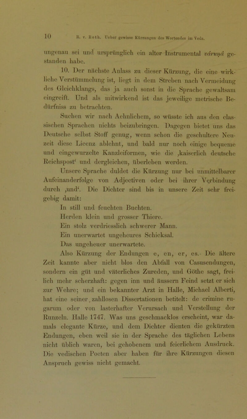 H. V. liotli. tTcbor gewisse Küriungen des Wertendes ini Veda. ungenau sei und ursprünglich ein alter Instrumental vmunä ge- standen liiibc. 10. Der nileliste Anlass zu dieser Kürzung, die eine wirk- liche Verstümmelung ist, liegt in dem Streben nach Vermeidung des Glcicbklangs, d<is ja auch sonst in die Sprache gewjdtsam eingreift. Und als mitwirkend ist das jeweilige metrische Hc- dürfniss zu betrachten. Suchen wir nach Achnlichem, so wüsste ich aus den clas- sischen Sjinic.hen nichts heizuhringen. Dagegen bietet uns dtis Deutsche selbst Stofl’ genug, wenn schon die geschultere Neu- zeit diese Licenz ablehnt, und bald nur noch einige bequeme und eingewurzelte Kanzlciformen, wie die ,kaiscrlich deutsche Reichspost' und dergleichen, überleben werden. Unsere Sprache duldet die Kürzung nur bei unmittelbarer Aufeinanderfolge von Adjectiven oder bei ihrer Verbindung durch ,und'. Die Dichter sind bis in unsere Zeit sehr frei- gebig damit: In still und feuchten Buchten. Herden klein und grosser Thiere. Ein stolz vcrdriesslich schwerer Mann. Ein unerwartet ungeheures Schicksal. Das ungeheuer unerwartete. Also Kürzung der Endungen e, cn, er, es.- Die ültcre Zeit kannte aber nicht blos den Abfall von Casusendungen, sondern ein gilt und väterliches Zureden, und Göthe sagt, fi'ei- lich mehr scherzhaft: gegen inn und äussern Feind setzt er sieh zur Wehre; und ein bekannter Ai’zt in Halle, Michael Alberti, hat eine seiner, zahllosen Dissertationen betitelt: de crimine ru- garum oder von lasterhafter Verursach und Verstellung der Runzeln. Halle 1747. Was uns geschmacklos erscheint, war da- mals elegante Kürze, und dem Dichter dienten die gekürzten Endungen, eben weil sie in der Sprache des täglichen Lebens nicht üblich waren, bei gehobenem und feierlichem Ausdruck. Die vedischen Poeten aber haben für ihre Kürzungen diesen Anspruch gewiss nicht gemacht.
