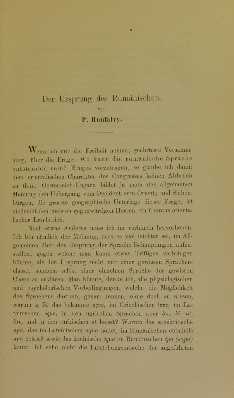 Der Ursprung des Kumilnischeii. Von P. lliiiifsilvy. Wenn ich mir die Ph-eihcit nehme, gcehrtestc Versamm- lung, über die Frage: Wo kann die rumänische Sprache entstanden scinV Einiges vorzutragen, so glaube ich damit dem orientalischen Charakter des Congrcsses keinen Abbruch zu thun. Oesterreich-Ungarn bildet ja nach der aUgemeinen Meinung den Uebergang vom Occident zum Orient; und Sieben- bürgen, die grösste geographische Unterlage dieser Frage, ist vielleicht den meisten gegenwärtigen Herren ein überaus orienta- lischer Landstrich. Noch etwas Anderes muss ich im vorhinein hervorheben. Ich bin nämlich der IMeinung, dass cs viel leichter sei, im AU- gcuieinen über den Ursprung der Sprache Behauptungen aufzu- stcllen, gegen Avelche man kaum etwas Triftiges Vorbringen könnte, als den Ursprung nicht nur einer gewissen Sprachen- classe, sondern selbst einer einzelnen Sprache der gewissen Classe zu erklären. Man könnte, denke ich, aUe physiologischen und psychologischen Vorbedingungen, welche die Möglichkeit des Sprechens darthun, genau kennen, ohne doch zu wissen, warum z. B. das bekannte aqvu, im Griechischen l-äTio, im La- teinischen equo, in den ugrischen Sprachen aber lov, 16, ho, lav, und in den türkischen at heisst? Warum das sanskritische apa, das im Lateinischen aqua lautet, im Rumänischen ebenfalls apa heisst? sowie das lateinische equa im Rumänischen dpa (eapa) lautet. Ich sehe nicht die Eutstehungsursache der angefülu-teu