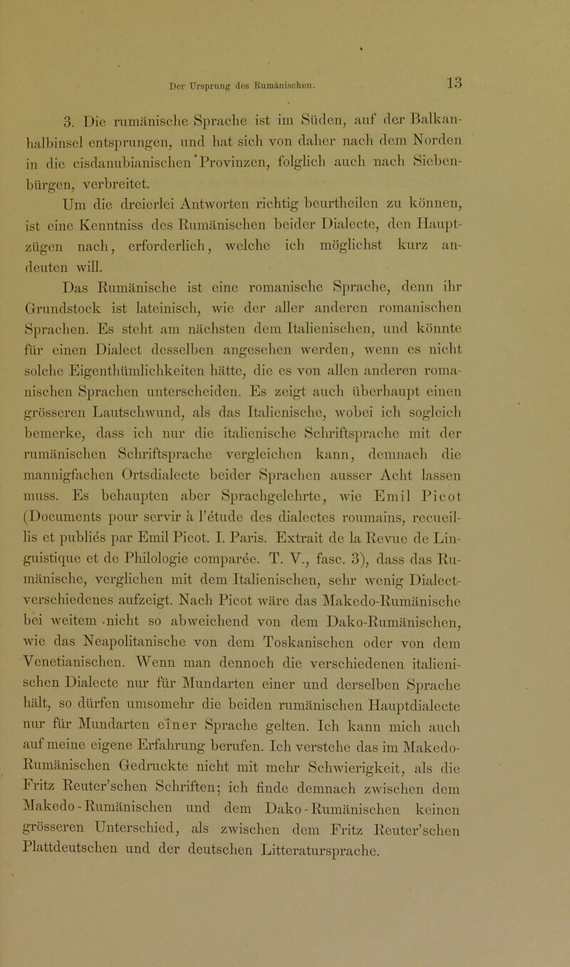 3. Die rumäniselie Spniclie ist iin Süden, auf der Balkan- lialbinsel entsj)rungen, und hat sich von daher nach dem Norden in die cisdanuhianisclicn Provinzen, folglich auch nach Sieben- bürgen, verbreitet. Um die dreierlei Antworten richtig bcurthcilcn zu können, ist eine Kenntniss des Rumänischen beider Dialecte, den liaupt- zügen nach, erforderlich, welche ich möglichst kurz an- dcuten will. Das Rumänische ist eine romanische Sprache, denn ihr Grundstock ist lateinisch, wie der aller anderen romanischen Sprachen. Es steht am nächsten dem Italienischen, und könnte für einen Dialcct desselben angesehen werden, wenn es nicht solche Eigenthümlichkeiten hätte, die es von allen anderen roma- nischen Sprachen unterscheiden. Es zeigt auch überhaupt einen grösseren Lautschwund, als das Italienische, wobei ich sogleich bemerke, dass ich nur die italienische Schriftsprache mit der rumänisehen Schriftsprache vergleichen kann, demnach die mannigfachen Ortsdialecte beider Sprachen ausser Acht lassen muss. Es behaupten aber Sprachgelehrte, wie Emil Picot (Documents pour servir k l’etude des dialcctes roumains, recueil- lis et publies par Emil Picot. I. Paris. Extrait de la Revue de Lin- guistique et de Philologie comparee. T. V., fase. 3), dass das Ru- mänische, verglichen mit dem Italienischen, sehr wenig Dialect- verschiedenes aufzeigt. Nach Picot wäre das IMakedo-Rumänische bei weitem -nicht so abweichend von dem Dako-Rumänischen, wie das Neapolitanische von dem Toskanischen oder von dem Venetianischen. Wenn man dennoch die verschiedenen italieni- schen Dialecte nur für Mundarten einer und derselben Sprache hält, so dürfen umsomehr die beiden nimänischen Hauptdialeete nur für Mundarten einer Sprache gelten. Ich kann mich auch auf meine eigene Erfahrung berufen. Ich verstehe das im IMakedo- Rumänischen Gedruckte nieht mit mehr Schwierigkeit, als die Fritz Reuter’schen Schriften; ich finde demnaeh zwischen dem IMakedo - Rumänischen und dem Dako - Rumänisehen keinen gi-össeren Unterschied, als zwischen dem Fritz Reuter’sehen Plattdeutschen und der deutschen Litteratursprache.