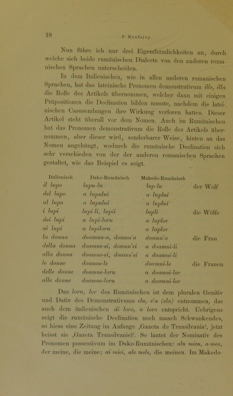1’. Ilunfalvy. Nun fiihve ich nur drei Eigentlifmilichkeito.n an, durch Avelche sich beide ruiniinischen Dialecte von den anderen roina- nischen Sprachen unterscheiden. In dem Italienischen, wie in allen anderen ronicanischen S])rachen, hat das lateinische Pronomen demonstrativiim ilU, üln die Polle des Artikels Übernommen, welcher dann mit einigen Prä])ositionen die Declination bilden musste, nachdem die latei- nischen Casusendungen ihre AVirkung verloren hatten. Dieser Al tikel steht überall vor dem Nomen. Auch im Rumänischen hat das Pronomen demonstrativiim die Rolle des Artikels über- nommen, aber dieser wird, sonderbarer AA^eise, hinten an das Nomen angehängt, wodurch die rumänische Declination sich sehr verschieden von der der anderen romanischen .Sjirachen gestaltet, Avie das Beispiel es zeigt. Italieni.'icli Dako-Runiäni.sch Makedo-Ruinänisc.li il lupo liipu-lu Inp-lu der AAbdf del Inpo n lupului a Ivjilui al lupo a ln pul ui a luplui i lupi lupi-li, lupii lupii die AA'^ölfe del lupi n. lupi-loru n luplor ai lupi a lupilorn n Inplor ln donna. donmna-a, donmn'a doanina die Frau della donna donmne-ei, donnin’ei n diiamni-li alla donna doanme-ei, donnin’ei a doamni-li le donne doanine.-le doamni-le die Frauen delle donne doamne-lom n doamni-lor alle donne doamne-loru a doamni-lor Das Inru, lor des Rumänischen ist dem jihiralen Genitiv und Dativ des Demonstrativums p2u, e’a (ela) entnommen, das auch dem italienischen di Inro, n loro entspricht. Uebrigens zeigt die rumänische Declination noch manch Sclnvankende.s, so hiess eine Zeitung im Anfänge ,Gazcta de Transilvania', jetzt heisst sie ,Gazcta '^rransilvaniei^ 8o lautet der Nominativ des Pronomen possesöivum im Dako-Runiänischen: alu miau, a-men, der meine, die meine; ni miei, ah meh, die meinen. Im Alakedo-