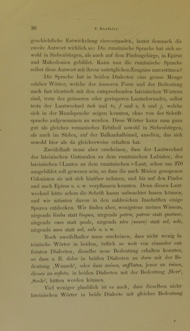 P. Ilunfalvj-, :iü f^escliiflitliclie EntAvickelunfjf einvorstandcii, lautet demnaeli die zweite Antwort wirklich so: Die rinuänisehe 8i»raelie hat sich so- wohl in Siehenhiirgen, als auch auf dein Ihndosgehirge, iu Epirus und jMakedonieu gehildet. Kauu nun die ruiuilnisehe Sprache seihst diese Antwort mit ihrem untrüglichen Zcugniss unterstützenV Die Sprache hat in beiden Dialceten eine grosse Menge solcher Wtirter, welclie der äusseren Form und der Ihidentnng nach fast identisch mit den entsprechenden lateinischen ^^'^örtern sind, trotz des grösseren oder geringeren Lantsclnvnndcs, selbst trotz der Lantwcchsel tuch und tz, f und v, h und j, welche sich in der Mnndsjjrache zeigen konnten, ohne von der Schrift- sprache aufgenommen zu Averden. Diese Wörter kann man ganz gut als gleiches romanisches Erbtheil soAvohl in Siebenbürgen, als auch im Süden, auf der Balkanhalbinscl, anschen, das sieh soAvohl hier als da glcicherAveise erhalten hat. ZAveifelhaft muss aber ei*schcincn, dass der LantAvechsel des lateinischen Gutturalen zu dem rumänischen Labialen, des lateinischen /-Lautes zu dem rumänischen r-Laut, schon um 270 ansgebildet soll gCAvesen sein, so dass die nach Mösien gezogenen Golonisten sie mit sich hinüber nehmen, und bis auf den Pindos und nach Epirns n. s. av. vei'])flanzen konnten. Denn diesen Lant- Avechsel hätte schon die Schrift kaum unbeachtet lassen können, und Avir müssten davon in den zahlreichen Inschriften einige Sj)uren entdecken. Wir tinden aber, Avenigstens meines A^'■issens, nirgemds limha statt h'ngtia, nirgends pntru, patror statt quafuor, nirgends care statt quäle, nirgends söre (sonre) statt eol, sole, nirgends sare statt sal, sale n. s. w. Noch zAveifelhaftcr muss erscheinen, dass nicht Avenig la- teinische A¥örter in beiden, örtlich so Aveit Amn einander ent- fernten Dialceten, dieselbe neue Bedeutung erhalten konnten, so dass z. B. dolor in beiden Dialectcji zu dom mit der Be- d(mtnng ,Wnnscld, oder dass auhua, sufflahts, jenes zu immn, dieses zu sußefn, in beiden Dialceten mit der Bedeutung ,lIeiV, ,Sc(de', hätt(‘n Averden können. Viel Aveniger glaublich ist cs auch, dass dieselben nieht- lat(unischen Wörter in beide Dialecte mit gleicher Bedeutung