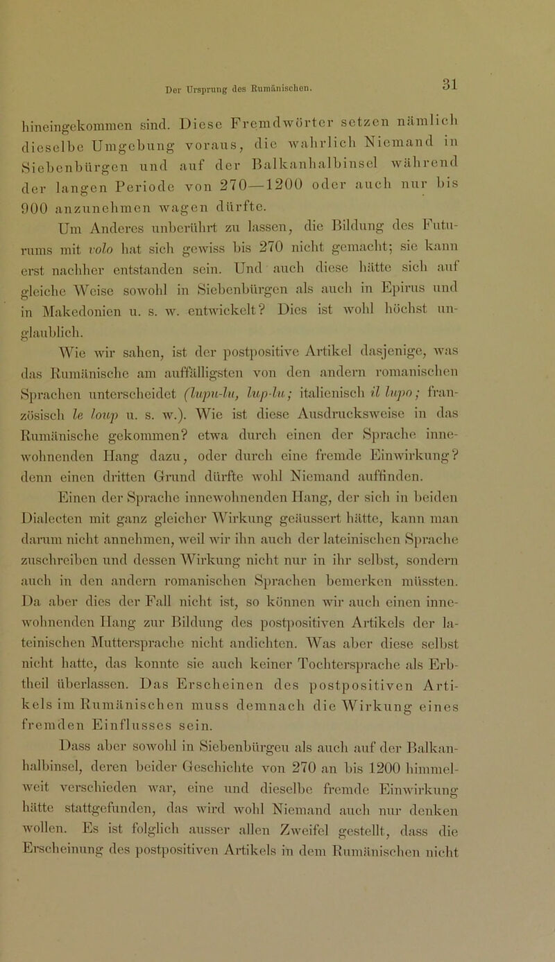 hinenigckommen sind. Diese Fremdwürter setzen niimlich dieselbe Umgebung voraus, die ■\valirlicb Niemand in Siebenbürgen und aixf der Balkanbalbinsel während der langen Periode von 270—120Ü oder auch nur bis 900 auzuncbmen wagen dürfte. Um Anderes unbcrühi’t zu lassen, die Bildung des Futu- rums mit volo hat sich gewiss bis 270 nicht gemacht; sie kann erst nachher entstanden sein. Und auch diese hätte sich auf gleiche Weise soAvold in Siebenbürgen als auch in Lpirus und in Makedonien u. s. w. enbvickelt? Dies ist wohl höchst un- glaublich. Wie wir sahen, ist der postpositive Artikel dasjenige, was das Kumilnischc am auffälligsten von den andern romanischen Sprachen unterscheidet (lupn-ht, liip-lu; italienisch hipo; fran- zösisch le hup u. s. w.). Wie ist diese Ausdnickswcise in das Rumänische gekommen? etwa durch einen der Sprache inne- wohnenden Hang dazu, oder durch eine fremde Einwirkung? denn einen dritten Grund dürfte wohl Niemand auffinden. Einen der Sprache innewohnenden Hang, der sich in beiden Dialecten mit ganz gleicher Wirkung geäussert hätte, kann man danun nicht annehmen, weil wir ihn auch der lateinischen Sprache zuschrciben und dessen Wirkung nicht nur in ihr selbst, sondern auch in den andern romanischen Sprachen bemerken müssten. 1 )a aber dies der Fall nicht ist, so können wir auch einen inne- wohnenden Hang zur Bildung des post])ositiven Artikels der la- teinischen jMuttersprache nicht andichten. A¥as aber diese selbst nicht hatte, das konnte sie auch keiner Tochtersprache als Erb- theil überlassen. Das Erscheinen des postpositiven Arti- kels im Rumänischen muss demnach die Wirkung eines fremden Einflusses sein. Dass aber sowohl in Siebenbürgen als auch auf der Balkan- halbinscl, deren beider Geschichte von 270 an bis 1200 himmel- weit verschieden war, eine und dieselbe fremde Einwirkung hätte stattgefunden, das wird wohl Niemand auch nur denken wollen. Es ist folglich ausser allen Zweifel gestellt, dass die Erecheinung des postpositiveu Artikels in dem Rumänischen niclit