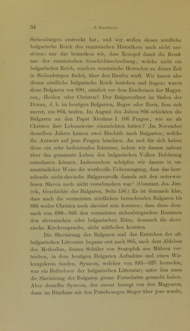 ;}4 vSiebeulnirgen erstreckt liat, und wir wollen dieses nördliche bulgarische Reich des rnniänisclicn Historikers auch nicht zer- stören : nur das bemerken wir, dass Xenopol damit die Resul- tate der rumjiniselien Geschichtssehreibung, welche nicht ein bulgarisches Reich, sondern rumänische IleiTscher zu dieser Zeit in Siebeidjürgen findet, über den Haufen wirft. Wir lassen also dieses nöialliche bulgarische Reich bestehen und fragen: waren diese Bulgaren vor 890, nämlich vor dem Erscheinen der Magya- ren, Meiden oder Chi-isten? Der Bulgarenfiirst im Süden der Donau, d. h. im heutigen Bulgarien, Bogor oder Boris, liess sich zuerst, um 8ü4, taufen. Im August des Jahres 866 schickten die Bulgaren an den Papst Nicolaus I. 106 Fragen, wie sie als Christen ihre Lebensweise einzuriehten hätten? ,Im November desselben Jahres kamen zwei Bischöfe nach Bulgarien, welche die yVntwort auf jene Fragen brachten. An und für sich haben diese ein sehr bedeutendes Interesse, indem wdr daraus nahezu über das gesammte Leben des bulgarischen Volkes Belehrung entnehmen können. Insbesondere schöpfen wdr daraus in un- umstösslicher Weise die werthvolle öcberzeugung, dass das herr- schende nieht-slavische Bulgarenvolk damals mit den unterwor- fenen »Slaven noch nicht verschmolzen war.' (Constant. Jos. Jire- cek, Geschichte der Bulgaren, Seite 15(5.) Es ist demnach klar, dass auch die vermeinten nördlichen herrschenden Bulgaren bis 866 w'eder Christen noch slavisirt sein konnten; dass diese dem- nach von 680—866 den vermeinten siebenbürgischen Rumänen den slovenischen oder bulganschen Ritus, demnach die slove- nische Kirchensprache, nicht mitthcilen konnten. Die Slavisining der Bulgaren und das Entstehen der alt- bulgarischen Litteratur begann erst nach 885, nach dem Ableben des Methodius, dessen Schüler von Svatopluk aus IMilhren ver- trieben, in dem heutigen Bulgarien Aufnahme und einen Wir- kungskreis fanden. Symeon, Avelcher von 893—927 herrschte, war ein Beförderer der bulgarischen Litteratur; unter ihm muss die Slavisirung der Bulgaren grosse Fortschritte gemacht haben. Aber derselbe Symeon, der zuerst besiegt von den Magyaren, dann im Bündniss mit den l^etschenegen Sieger über jene wuirde.